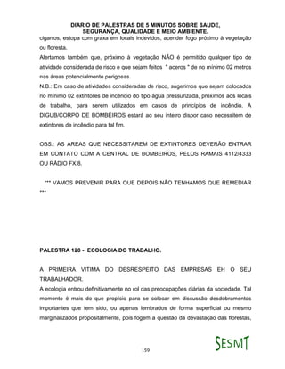 DIARIO DE PALESTRAS DE 5 MINUTOS SOBRE SAUDE,
SEGURANÇA, QUALIDADE E MEIO AMBIENTE.
159
cigarros, estopa com graxa em locais indevidos, acender fogo próximo à vegetação
ou floresta.
Alertamos também que, próximo à vegetação NÃO é permitido qualquer tipo de
atividade considerada de risco e que sejam feitos " aceros " de no mínimo 02 metros
nas áreas potencialmente perigosas.
N.B.: Em caso de atividades consideradas de risco, sugerimos que sejam colocados
no mínimo 02 extintores de incêndio do tipo água pressurizada, próximos aos locais
de trabalho, para serem utilizados em casos de princípios de incêndio. A
DIGUB/CORPO DE BOMBEIROS estará ao seu inteiro dispor caso necessitem de
extintores de incêndio para tal fim.
OBS.: AS ÁREAS QUE NECESSITAREM DE EXTINTORES DEVERÃO ENTRAR
EM CONTATO COM A CENTRAL DE BOMBEIROS, PELOS RAMAIS 4112/4333
OU RÁDIO FX.8.
*** VAMOS PREVENIR PARA QUE DEPOIS NÃO TENHAMOS QUE REMEDIAR
***
PALESTRA 128 - ECOLOGIA DO TRABALHO.
A PRIMEIRA VITIMA DO DESRESPEITO DAS EMPRESAS EH O SEU
TRABALHADOR.
A ecologia entrou definitivamente no rol das preocupações diárias da sociedade. Tal
momento é mais do que propício para se colocar em discussão desdobramentos
importantes que tem sido, ou apenas lembrados de forma superficial ou mesmo
marginalizados propositalmente, pois fogem a questão da devastação das florestas,
 