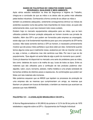 DIARIO DE PALESTRAS DE 5 MINUTOS SOBRE SAUDE,
SEGURANÇA, QUALIDADE E MEIO AMBIENTE.
162
Após vários estudos realizados na área de Segurança e Higiene do Trabalho,
chegou-se a conclusão de que as mãos e os dedos são as partes mais afetadas
pelas lesões industriais. Conhecendo a forma correta de se utilizar as mãos e
também os protetores adequados, certamente conseguiremos diminuir os índices de
acidentes causados numa das partes mais importantes do nosso corpo, as quais são
extremamente úteis, e por isso merecem todo nosso cuidado.
Existem hoje no mercado equipamentos adequados para as mãos, que se bem
utilizados poderão fornecer proteção adequada ao homem durante sua jornada de
trabalho. Além dos EPI`s que podem ser fornecidos pela empresa ao empregado,
existe algo que é de fundamental importância para que uma campanha de EPI tenha
sucesso. Não basta somente darmos o EPI ao homem, é necessário primeiramente
mostrar que ele possui mãos perfeitas e que deve zelar por elas. Certamente quando
temos alguma coisa que é realmente nossa, acabamos por não se importar com ela,
ou seja, a temos, a utilizamos mas não sentimos sua falta. Por isso é que se diz
popularmente, “Que alguém só sente falta de algo a partir do momento que o perde”.
Como já dissemos há disponível no mercado uma serie de protetores para as mãos,
tais como: dedeiras de couro e de malha de aço, luvas de todos os tipos. Entre os
materiais que são utilizados para a confecção de tais produtos podemos citar:
algodão, nylon, couro, borracha, asbesto, malha metálica e uma ampla variedade de
borrachas sintética de distintos pesos e espessuras. As combinações que podem ser
feitas com tais materiais são inúmeras.
Não podemos esquecer que as MÃOS que lapidam os processos de produção de
uma empresa são as mesmas que cumprimentam um amigo, as mesmas que
libertam um pássaro em busca de liberdade, e também as mesmas que acariciam as
pessoas que mais AMAMOS.
PALESTRA 131 - A LEGISLAÇÃO BRASILEIRA E OS EPI`s.
A Norma Regulamentadora nr 06 (NR-6) da portaria nr 3.214 de 08 de junho de 1978
estabelece o seguinte sobre os EPI`s - Equipamentos de Proteção Individual:
 