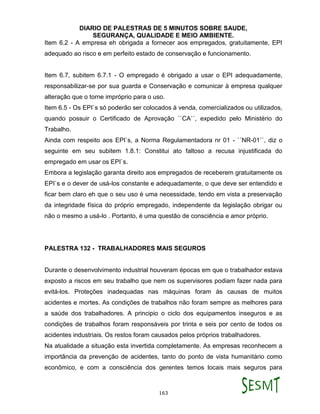 DIARIO DE PALESTRAS DE 5 MINUTOS SOBRE SAUDE,
SEGURANÇA, QUALIDADE E MEIO AMBIENTE.
163
Item 6.2 - A empresa eh obrigada a fornecer aos empregados, gratuitamente, EPI
adequado ao risco e em perfeito estado de conservação e funcionamento.
Item 6.7, subitem 6.7.1 - O empregado é obrigado a usar o EPI adequadamente,
responsabilizar-se por sua guarda e Conservação e comunicar à empresa qualquer
alteração que o torne impróprio para o uso.
Item 6.5 - Os EPI`s só poderão ser colocados à venda, comercializados ou utilizados,
quando possuir o Certificado de Aprovação ``CA``, expedido pelo Ministério do
Trabalho.
Ainda com respeito aos EPI`s, a Norma Regulamentadora nr 01 - ``NR-01``, diz o
seguinte em seu subitem 1.8.1: Constitui ato faltoso a recusa injustificada do
empregado em usar os EPI`s.
Embora a legislação garanta direito aos empregados de receberem gratuitamente os
EPI`s e o dever de usá-los constante e adequadamente, o que deve ser entendido e
ficar bem claro eh que o seu uso é uma necessidade, tendo em vista a preservação
da integridade física do próprio empregado, independente da legislação obrigar ou
não o mesmo a usá-lo . Portanto, é uma questão de consciência e amor próprio.
PALESTRA 132 - TRABALHADORES MAIS SEGUROS
Durante o desenvolvimento industrial houveram épocas em que o trabalhador estava
exposto a riscos em seu trabalho que nem os supervisores podiam fazer nada para
evitá-los. Proteções inadequadas nas máquinas foram às causas de muitos
acidentes e mortes. As condições de trabalhos não foram sempre as melhores para
a saúde dos trabalhadores. A principio o ciclo dos equipamentos inseguros e as
condições de trabalhos foram responsáveis por trinta e seis por cento de todos os
acidentes industriais. Os restos foram causados pelos próprios trabalhadores.
Na atualidade a situação esta invertida completamente. As empresas reconhecem a
importância da prevenção de acidentes, tanto do ponto de vista humanitário como
econômico, e com a consciência dos gerentes temos locais mais seguros para
 