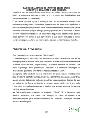 DIARIO DE PALESTRAS DE 5 MINUTOS SOBRE SAUDE,
SEGURANÇA, QUALIDADE E MEIO AMBIENTE.
164
trabalhar e com isto a redução dos acidentes por condições inseguras para cinco por
cento. A indiferença, descuido e falta de conhecimento dos trabalhadores que
causam noventa e cinco por cento.
O problema principal agora é conseguir que os trabalhadores tenham mais
consciência de segurança. É aqui onde o gerente têm um papel muito importante. E
esta é a melhor posição para influir sobre o comportamento dos trabalhadores, pois é
o homem chave em qualquer esforço que haja para reduzir os acidentes. E deverá
assumir a responsabilidade por um treinamento seguro dos trabalhadores, por que
todos ponham em prática o que aprenderam, e que sejam motivados a pensar
sempre em segurança, tanto ele mesmo como os seus companheiros de trabalho.
PALESTRA 133 - É TEMPO DE 5S.
Está chegando um novo momento na CVRD/SUMIC.
O 5S esta chegando como mais uma ferramenta na busca da qualidade total (GQT),
é um programa de alcance social, que nos levará a adotar novos comportamentos e
a vencer novos desafios, proporcionando um melhor ambiente de trabalho, com
maior segurança, maior preservação ambiental e a constante eliminação de
desperdícios, garantindo a melhoria da nossa qualidade de VIDA.
O programa 5S foi criado no Japão e esta dividido em cinco palavras iniciadas com a
letra `S`: SEIRI, SEITON, SEISOU, SEIKTSU e SHITSUKE. Fica claro a importância
que os orientais dedicam às melhorias a partir de pequenas coisas do dia a dia que,
se praticando de forma persistente e honesta, trazem dentro de si um poder
indescritível, principalmente para nós brasileiros, que temos a síndrome de somente
valorizar as grandes obras.
Na CVRD decidiu-se a colocação da expressão ``SENSO DE`` a frente das cinco
palavras escolhidas, que traduz com perfeição as idéias de atitudes e de
predisposição para gerar os comportamentos de: Utilização, Ordenação, Limpeza,
Asseio e Autodisciplina.
 