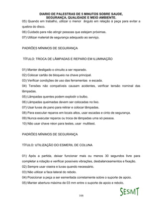 DIARIO DE PALESTRAS DE 5 MINUTOS SOBRE SAUDE,
SEGURANÇA, QUALIDADE E MEIO AMBIENTE.
166
05) Quando em trabalho, utilizar o menor ângulo em relação à peça para evitar a
quebra do disco.
06) Cuidado para não atingir pessoas que estejam próximas.
07) Utilizar material de segurança adequado ao serviço.
PADRÕES MÍNIMOS DE SEGURANÇA
TÍTULO: TROCA DE LÂMPADAS E REPARO EM ILUMINAÇÃO
01) Manter desligado o circuito a ser reparado.
02) Colocar cartão de bloqueio na chave principal.
03) Verificar condições de uso das ferramentas e escada.
04) Tensões não compatíveis causam acidentes, verificar tensão nominal das
lâmpadas.
05) Lâmpadas quentes podem explodir o bulbo.
06) Lâmpadas queimadas devem ser colocadas no lixo.
07) Usar luvas de pano para retirar e colocar lâmpadas.
08) Para executar reparos em locais altos, usar escadas e cinto de segurança.
09) Nunca executar reparos ou troca de lâmpadas uma só pessoa.
10) Não usar chave néon para testes, usar multitest.
PADRÕES MÍNIMOS DE SEGURANÇA
TÍTULO: UTILIZAÇÃO DO ESMERIL DE COLUNA
01) Após a partida, deixar funcionar mais ou menos 30 segundos livre para
completar a rotação e verificar possíveis vibrações, desbalanceamentos e fixação.
02) Sempre usar viseira e luvas quando necessário.
03) Não utilizar a face lateral do rebolo.
04) Posicionar a peça a ser esmerilada corretamente sobre o suporte de apoio.
05) Manter abertura máxima de 03 mm entre o suporte de apoio e rebolo.
 