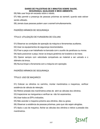DIARIO DE PALESTRAS DE 5 MINUTOS SOBRE SAUDE,
SEGURANÇA, QUALIDADE E MEIO AMBIENTE.
167
06) Não usar força em excesso sobre o rebolo.
07) Não permitir a presença de pessoas próximas ao esmeril, quando este estiver
sendo utilizado.
08) Jamais duas pessoas podem usar o esmeril simultaneamente.
PADRÕES MÍNIMOS DE SEGURANÇA
TÍTULO: UTILIZAÇÃO DE FURADEIRA DE COLUNA
01) Observar as condições de operação da máquina e ferramentas auxiliares.
02) Usar os equipamentos de segurança recomendados.
03) Fixar a peça a ser trabalhada na bancada com o auxílio de parafusos ou morsa.
04) Após posicionar a peça, travar os braços giratórios da furadeira e da mesa.
05) Operar sempre com velocidade compatíveis ao material a ser usinado e o
diâmetro da broca.
06) Nunca limpar a ferramenta com a máquina em operação.
PADRÕES MÍNIMOS DE SEGURANÇA
TÍTULO: USO DE MAÇARICO
01) Colocar os cilindros no carrinho, montar manômetros e maçaricos, verificar
existência de válvula de retenção.
02) Retirar pressão dos manômetros antes de abrir as válvulas dos cilindros.
03) Inspecionar as mangueiras e verificar se não há vazamentos.
04) Usar todos os EPI’s indicados.
05) Não acender o maçarico próximo aos cilindros, óleo ou graxa.
06) Observar a existência de pessoas próximas, para que não sejam atingidas.
07) Após o uso de maçarico, fechar as válvulas dos cilindros e retirar a pressão dos
manômetros.
 