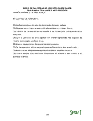 DIARIO DE PALESTRAS DE 5 MINUTOS SOBRE SAUDE,
SEGURANÇA, QUALIDADE E MEIO AMBIENTE.
168
PADRÕES MÍNIMOS DE SEGURANÇA
TÍTULO: USO DE FURADEIRA
01) Verificar condições do cabo de alimentação, tomadas e plugs.
02) Observar se as brocas a serem utilizadas estão em condições de uso.
03) Verificar as características do material a ser furado para utilização de broca
adequada.
04) Após a Colocação da broca apertar com mandril apropriado, não esquecer de
retirar o mesmo após aperto da broca.
05) Usar os equipamentos de segurança recomendados.
06) Se for necessário utilizar preparado para resfriamento da área a ser furada.
07) Posicionar-se adequadamente para evitar quedas e quebra da broca.
08) Operar sempre com velocidade compatíveis ao material a ser usinado e ao
diâmetro da broca.
 