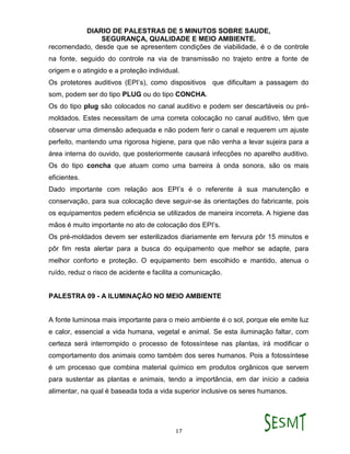 DIARIO DE PALESTRAS DE 5 MINUTOS SOBRE SAUDE,
SEGURANÇA, QUALIDADE E MEIO AMBIENTE.
17
recomendado, desde que se apresentem condições de viabilidade, é o de controle
na fonte, seguido do controle na via de transmissão no trajeto entre a fonte de
origem e o atingido e a proteção individual.
Os protetores auditivos (EPI’s), como dispositivos que dificultam a passagem do
som, podem ser do tipo PLUG ou do tipo CONCHA.
Os do tipo plug são colocados no canal auditivo e podem ser descartáveis ou pré-
moldados. Estes necessitam de uma correta colocação no canal auditivo, têm que
observar uma dimensão adequada e não podem ferir o canal e requerem um ajuste
perfeito, mantendo uma rigorosa higiene, para que não venha a levar sujeira para a
área interna do ouvido, que posteriormente causará infecções no aparelho auditivo.
Os do tipo concha que atuam como uma barreira à onda sonora, são os mais
eficientes.
Dado importante com relação aos EPI’s é o referente à sua manutenção e
conservação, para sua colocação deve seguir-se às orientações do fabricante, pois
os equipamentos pedem eficiência se utilizados de maneira incorreta. A higiene das
mãos é muito importante no ato de colocação dos EPI’s.
Os pré-moldados devem ser esterilizados diariamente em fervura pôr 15 minutos e
pôr fim resta alertar para a busca do equipamento que melhor se adapte, para
melhor conforto e proteção. O equipamento bem escolhido e mantido, atenua o
ruído, reduz o risco de acidente e facilita a comunicação.
PALESTRA 09 - A ILUMINAÇÃO NO MEIO AMBIENTE
A fonte luminosa mais importante para o meio ambiente é o sol, porque ele emite luz
e calor, essencial a vida humana, vegetal e animal. Se esta iluminação faltar, com
certeza será interrompido o processo de fotossíntese nas plantas, irá modificar o
comportamento dos animais como também dos seres humanos. Pois a fotossíntese
é um processo que combina material químico em produtos orgânicos que servem
para sustentar as plantas e animais, tendo a importância, em dar início a cadeia
alimentar, na qual é baseada toda a vida superior inclusive os seres humanos.
 