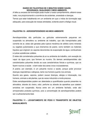DIARIO DE PALESTRAS DE 5 MINUTOS SOBRE SAUDE,
SEGURANÇA, QUALIDADE E MEIO AMBIENTE.
18
A falta ou excesso de iluminação pode mudar o nosso comportamento, afetará nossa
visão, nos proporcionando a ocorrência de acidentes, ansiedade e doenças.
Temos que estar trabalhando em um ambiente em que o índice de iluminação seja
adequado, para execução de nossas atividades, evitando assim a fadiga visual.
PALESTRA 10 - AERODISPERSÓIDES NO MEIO AMBIENTE
Aerodispersóides são partículas ou gotículas extremamente pequenas em
suspensão na atmosfera ou ambiente de trabalho, que são transportados pela
corrente de ar, estas são geradas pela ruptura mecânica de sólidos como minerais
ou vegetais pulverizados a que chamamos de poeira. como também os materiais
líquidos que originam os vapores decorrentes da evaporação de água, combustíveis
e outras substâncias voláteis.
E estes são considerados poluentes do ar ou ambiente de trabalho, com exceção do
vapor da água pura, que formam as nuvens. Os demais aerodispersóides são
caracterizados poluentes devido as suas características físicas e químicas, que os
fazem nocivos a saúde e bem estar dos seres vivos e ecossistemas.
A poeira, por exemplo, é um poluente nocivo a saúde, porque pode provocar
doenças respiratórias e alérgicas, tanto nos homens quanto nos animais.
Quanto aos gases, vapores, podem causar doenças, alergia e intoxicação, nos
homens, animais e até plantas, que ás vezes induzindo a morte precoce.
Estes aerodispersóides podem ser detectados e quantificados quando presentes na
atmosfera, através do cheiro, odor, perfume ou através de aparelhos que coletam
amostras em suspensão. Nunca entre em um ambiente fechado, onde são
armazenados produtos químicos, pois a concentração de aerodispersóides poderá
ser o suficientemente letal.
PALESTRA 11 - LEVANTAMENTO DE PESO E TRANSPORTE DE OBJETOS
MANUALMENTE
 