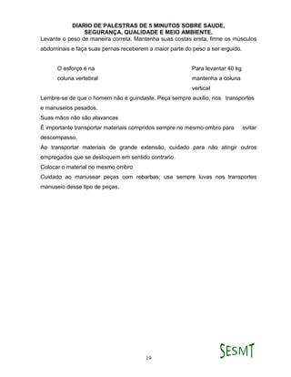 DIARIO DE PALESTRAS DE 5 MINUTOS SOBRE SAUDE,
SEGURANÇA, QUALIDADE E MEIO AMBIENTE.
19
Levante o peso de maneira correta. Mantenha suas costas ereta, firme os músculos
abdominais e faça suas pernas receberem a maior parte do peso a ser erguido.
O esforço é na Para levantar 40 kg
coluna vertebral mantenha a coluna
vertical
Lembre-se de que o homem não é guindaste. Peça sempre auxilio, nos transportes
e manuseios pesados.
Suas mãos não são alavancas
É importante transportar materiais compridos sempre no mesmo ombro para evitar
descompasso.
Ao transportar materiais de grande extensão, cuidado para não atingir outros
empregados que se desloquem em sentido contrario.
Colocar o material no mesmo ombro
Cuidado ao manusear peças com rebarbas; use sempre luvas nos transportes
manuseio desse tipo de peças.
 