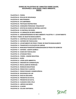 DIARIO DE PALESTRAS DE 5 MINUTOS SOBRE SAUDE,
SEGURANÇA, QUALIDADE E MEIO AMBIENTE.
2
INDÍCE
PALESTRA 01 - POEIRA
PALESTRA 02 - ÓCULOS DE SEGURANÇA
PALESTRA 03 - MINI PERNEIRA
PALESTRA 04 - AR COMPRIMIDO
PALESTRA 05 - PROTEÇÃO RESPIRATÓRIA
PALESTRA 06 - CONDIÇÕES PERIGOSAS “MAÇARICOS”
PALESTRA 07 - EFEITOS DO RUÍDO NO SISTEMA AUDITIVO
PALESTRA 08 - O CONTROLE DO RUÍDO.
PALESTRA 09 - A ILUMINAÇÃO NO MEIO AMBIENTE.
PALESTRA 10 - AERODISPERSÓIDES NO MEIO AMBIENTE PALESTRA 11 - LEVANTAMENTO
DE PESO E TRANS. DE OBJETOS MANUALMENTE
PALESTRA 12 - CONTROLE DA QUALIDADE TOTAL - TQC
PALESTRA 13 - VAPORES EM TOXICOLOGIA
PALESTRA 14 - LEVANTAMENTO DE PESO E TRANS. DE OBJETOS MANUALMENTE
PALESTRA 15 - TRANSPORTE E ELEVAÇÃO DE CARGAS
PALESTRA 16 - MANUSEIO/TRANSPORTE/ARMAZENAGEM DE PRODUTOS QUÍMICOS
PALESTRA 17 - VAPORES - AGENTE QUÍMICO
PALESTRA 18 - GASES EM TOXICOLOGIA
PALESTRA 19 - ATIVIDADE FÍSICA
PALESTRA 20 – POEIRA - HIGIENE INDUSTRIAL
PALESTRA 21 - RUÍDO
PALESTRA 22 - LEGISLAÇÃO AMBIENTAL
PALESTRA 23 - UNIDADES DE CONSERVAÇÃO
PALESTRA 24 - RECICLAGEM DE RESÍDUOS
PALESTRA 25 - RESÍDUOS INDUSTRIAIS
PALESTRA 26 - PRODUTOS E CLIENTES
PALESTRA 27 - PRODUTIVIDADE E SOBREVIVÊNCIA
PALESTRA 28 - SEGURANÇA NO LAR
PALESTRA 29 - DIAS DE DESCANSO
PALESTRA 30 - PRESENTES DE NATAL
PALESTRA 31 - PRESENTES DE NATAL
PALESTRA 32 - CUIDADOS COM A PELE
PALESTRA 33 - LIMPEZA DAS MÃOS
PALESTRA 34 - A SAÚDE
PALESTRA 35 - COLUNA VERTEBRAL
 