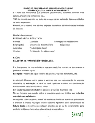 DIARIO DE PALESTRAS DE 5 MINUTOS SOBRE SAUDE,
SEGURANÇA, QUALIDADE E MEIO AMBIENTE.
21
5 - moral dos funcionários que produzem (absenteísmo, acidentes, turnover nível
salarial, crescimento profissional etc.).
TQC é o controle exercido por todas as pessoas para a satisfação das necessidades
de todas as pessoas.
Portanto, se o objetivo final de uma empresa é satisfazer as necessidades de todas
as pessoas.
Objetivo das empresas:
PESSOAS MEIOS RESULTADO
Clientes Qualidade Satisfação das necessidades
Empregados Crescimento do ser humano das pessoas
Acionistas Produtividade (lucro)
Vizinhos Contribuição Social (impostos)
SAÚDE
PALESTRA 13 - VAPORES EM TOXICOLOGIA
É a fase gasosa de uma substância, que em condições normais de temperatura e
pressão é sólida ou líquida.
Exemplos : Vapores de água, vapores de gasolina, vapores de naftalina, etc.
A principal diferença entre gases e vapores está na concentração de vapores
chamados de saturação, a partir do qual, qualquer aumento na concentração
transformará o vapor em líquido ou sólido.
Em Saúde Ocupacional estudamos os gases e vapores de uma só vez.
No ser humano sua atuação sobre o organismo pode ser dividida em irritantes
anestésicos e asfixiantes.
Os vapores, como os gases, podem ser avaliados através de aparelhos que coletam
e analisam a amostra no próprio local de trabalho. Aparelhos estes denominados de
leitura direta e de outros que coletam amostras do ar ou do contaminante, para
posterior análise em laboratório, chamados de amostradores.
 