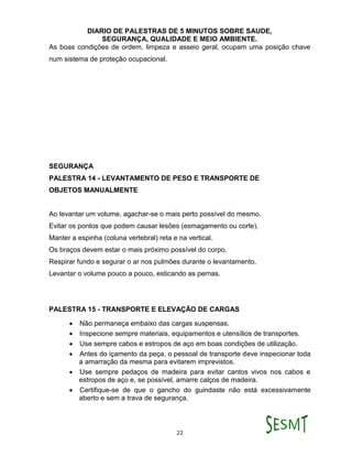 DIARIO DE PALESTRAS DE 5 MINUTOS SOBRE SAUDE,
SEGURANÇA, QUALIDADE E MEIO AMBIENTE.
22
As boas condições de ordem, limpeza e asseio geral, ocupam uma posição chave
num sistema de proteção ocupacional.
SEGURANÇA
PALESTRA 14 - LEVANTAMENTO DE PESO E TRANSPORTE DE
OBJETOS MANUALMENTE
Ao levantar um volume, agachar-se o mais perto possível do mesmo.
Evitar os pontos que podem causar lesões (esmagamento ou corte).
Manter a espinha (coluna vertebral) reta e na vertical.
Os braços devem estar o mais próximo possível do corpo.
Respirar fundo e segurar o ar nos pulmões durante o levantamento.
Levantar o volume pouco a pouco, esticando as pernas.
PALESTRA 15 - TRANSPORTE E ELEVAÇÃO DE CARGAS
 Não permaneça embaixo das cargas suspensas.
 Inspecione sempre materiais, equipamentos e utensílios de transportes.
 Use sempre cabos e estropos de aço em boas condições de utilização.
 Antes do içamento da peça, o pessoal de transporte deve inspecionar toda
a amarração da mesma para evitarem imprevistos.
 Use sempre pedaços de madeira para evitar cantos vivos nos cabos e
estropos de aço e, se possível, amarre calços de madeira.
 Certifique-se de que o gancho do guindaste não está excessivamente
aberto e sem a trava de segurança.
 