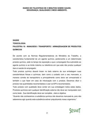 DIARIO DE PALESTRAS DE 5 MINUTOS SOBRE SAUDE,
SEGURANÇA, QUALIDADE E MEIO AMBIENTE.
23
SAÚDE
TOXICOLOGIA
PALESTRA 16 - MANUSEIO / TRANSPORTE / ARMAZENAGEM DE PRODUTOS
QUÍMICOS
De acordo com as Normas Regulamentadoras do Ministério do Trabalho, a
característica fundamental de um agente químico, pertencente a um determinado
produto químico, está no tempo de exposição a que o empregado fica submetido ao
agente químico e ao limite máximo ou tolerância em que este não produz qualquer
dano à saúde do empregado.
Todo produto químico deverá trazer no lado externo de sua embalagem suas
características físicas e químicas, bem como o cuidado com o seu manuseio, a
maneira correta de transportá-lo e principalmente como deve ser armazenado e
também o que fazer em caso de intoxicação com o produto. Devemos diluir o
produto nas quantidades recomendadas e usar os EPI’s recomendados.
Todo produto com qualidade deve conter em sua embalagem todos estes dados.
Produtos químicos sem qualquer identificação externa não deve ser manipulado nem
como teste . Sua identificação deve ser completa , clara e objetiva.
“Quando não conhecemos a substância química não devemos manuseá-la, pois não
saberemos agir quando esta substância estiver prejudicando nosso organismo.”
 