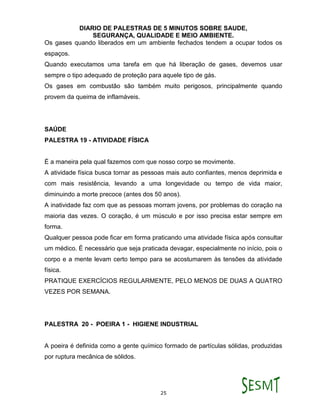 DIARIO DE PALESTRAS DE 5 MINUTOS SOBRE SAUDE,
SEGURANÇA, QUALIDADE E MEIO AMBIENTE.
25
Os gases quando liberados em um ambiente fechados tendem a ocupar todos os
espaços.
Quando executamos uma tarefa em que há liberação de gases, devemos usar
sempre o tipo adequado de proteção para aquele tipo de gás.
Os gases em combustão são também muito perigosos, principalmente quando
provem da queima de inflamáveis.
SAÚDE
PALESTRA 19 - ATIVIDADE FÍSICA
É a maneira pela qual fazemos com que nosso corpo se movimente.
A atividade física busca tornar as pessoas mais auto confiantes, menos deprimida e
com mais resistência, levando a uma longevidade ou tempo de vida maior,
diminuindo a morte precoce (antes dos 50 anos).
A inatividade faz com que as pessoas morram jovens, por problemas do coração na
maioria das vezes. O coração, é um músculo e por isso precisa estar sempre em
forma.
Qualquer pessoa pode ficar em forma praticando uma atividade física após consultar
um médico. É necessário que seja praticada devagar, especialmente no início, pois o
corpo e a mente levam certo tempo para se acostumarem às tensões da atividade
física.
PRATIQUE EXERCÍCIOS REGULARMENTE, PELO MENOS DE DUAS A QUATRO
VEZES POR SEMANA.
PALESTRA 20 - POEIRA 1 - HIGIENE INDUSTRIAL
A poeira é definida como a gente químico formado de partículas sólidas, produzidas
por ruptura mecânica de sólidos.
 
