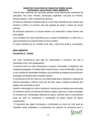 DIARIO DE PALESTRAS DE 5 MINUTOS SOBRE SAUDE,
SEGURANÇA, QUALIDADE E MEIO AMBIENTE.
26
Todo pó está constituído por partículas geradas momentaneamente, resultantes de
operações, tais como: moenda, perfurações, explosões, manuseio de minérios,
limpeza abrasiva , corte e polimento de granitos.
De todas as partículas arrastadas pelo ar, as de maior importância são aquelas cujo
tamanho é inferior a 5 microns, pois são capazes de atingir o interior de nossos
pulmões.
As partículas superiores a 5 microns tendem a se sedimentar e desta maneira não
são inaladas.
O pó inorgânico de maior importância para a saúde do trabalhador é a sílica livre, a
qual encontramos na crosta terrestre em torno de 60%.
O nosso ambiente por ter umidade muito alta, a sílica livre tende a se precipitar.
MEIO AMBIENTE
PALESTRA 21 - RUÍDO
Um ruído caracteriza-se pela falta de uniformidade e harmonia, por isso é
classificado como “som desagradável”.
É possível medir um ruído conhecendo o conjunto “intensidade e freqüência” das
vibrações propagadas. À medida deste conjunto dá-se o nome de DECIBEL (db) que
é uma unidade de intensidade fisiológica, pois quantifica as relações entre estímulo e
sensações provocadas pelas vibrações sonoras.
O controle dos níveis de ruídos em uma determinada área é específico e depende de
critérios associados a fatores como tipo de fonte, layout, material constituinte dos
objetos e de construção do local.
Quando a eliminação do ruído é impossível, buscam-se as medidas para atenuação
do fenômeno, procura-se através de estudos e ações, evitar que o ruído se propague
no ambiente por averberação alterando-se layout, cobrindo total ou parcialmente
focos de ruído ou modificando a composição de partes móveis de alguns
equipamentos.
É importante que sejam conhecidos e monitorados os níveis de ruído para se
classificar áreas ambientais e ocupacionais em próprias ou impróprias para a
 