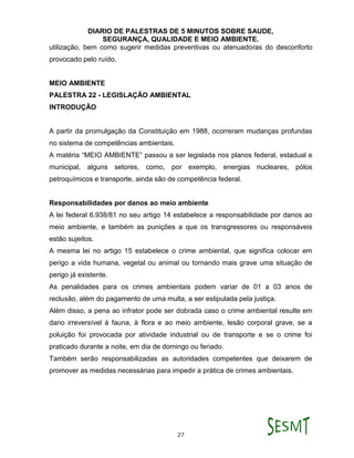DIARIO DE PALESTRAS DE 5 MINUTOS SOBRE SAUDE,
SEGURANÇA, QUALIDADE E MEIO AMBIENTE.
27
utilização, bem como sugerir medidas preventivas ou atenuadoras do desconforto
provocado pelo ruído.
MEIO AMBIENTE
PALESTRA 22 - LEGISLAÇÃO AMBIENTAL
INTRODUÇÃO
A partir da promulgação da Constituição em 1988, ocorreram mudanças profundas
no sistema de competências ambientais.
A matéria “MEIO AMBIENTE” passou a ser legislada nos planos federal, estadual e
municipal, alguns setores, como, por exemplo, energias nucleares, pólos
petroquímicos e transporte, ainda são de competência federal.
Responsabilidades por danos ao meio ambiente
A lei federal 6.938/81 no seu artigo 14 estabelece a responsabilidade por danos ao
meio ambiente, e também as punições a que os transgressores ou responsáveis
estão sujeitos.
A mesma lei no artigo 15 estabelece o crime ambiental, que significa colocar em
perigo a vida humana, vegetal ou animal ou tornando mais grave uma situação de
perigo já existente.
As penalidades para os crimes ambientais podem variar de 01 a 03 anos de
reclusão, além do pagamento de uma multa, a ser estipulada pela justiça.
Além disso, a pena ao infrator pode ser dobrada caso o crime ambiental resulte em
dano irreversível à fauna, à flora e ao meio ambiente, lesão corporal grave, se a
poluição foi provocada por atividade industrial ou de transporte e se o crime foi
praticado durante a noite, em dia de domingo ou feriado.
Também serão responsabilizadas as autoridades competentes que deixarem de
promover as medidas necessárias para impedir a prática de crimes ambientais.
 