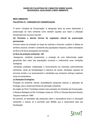 DIARIO DE PALESTRAS DE 5 MINUTOS SOBRE SAUDE,
SEGURANÇA, QUALIDADE E MEIO AMBIENTE.
28
MEIO AMBIENTE
PALESTRA 23 - UNIDADES DE CONSERVAÇÃO
O termo “Unidade de Conservação” é designado tanto às áreas destinadas a
preservação do meio ambiente como também aquelas que visam a utilização
disciplinada dos recursos naturais’.
(A) Florestas e demais formas de vegetação natural de preservação
permanente:
Formam faixas de proteção ao longo de rodovias e ferrovias, auxiliam a defesa do
território nacional, mantém o ambiente das populações indígenas, asilam exemplares
da flora e da fauna ameaçados de extinção.
b) Área de proteção ambiental - AP.
Asseguram, mediante zoneamento, a proteção de uma determinada região
garantindo bem estar das populações humanas e melhorando suas condições
ecológicas.
Atividades proibidas: implantação e financiamento de indústrias potencialmente
poluidoras, obras de terraplanagem e abertura de canais, atividades capazes de
provocar erosão e ou assoreamento e atividades que ameacem extinguir espécies
raras do ecossistema.
(c) Estações Ecológicas.
Proteção do ambiente natural, possibilitando pesquisas básicas e aplicadas de
Ecologia, para o desenvolvimento da educação ambiental.
Na região de Porto Trombetas existem dois exemplos de Unidades de Conservação,
a Reserva Biológica do Rio Trombetas criada em 1979 e a Floresta Nacional Saracá-
Taquera criada em 1989.
Na primeira, as atividades são pesquisas sobre o ecossistema local e a educação
ambiental, o acesso só é permitido pelo IBAMA que é responsável pela sua
fiscalização.
 