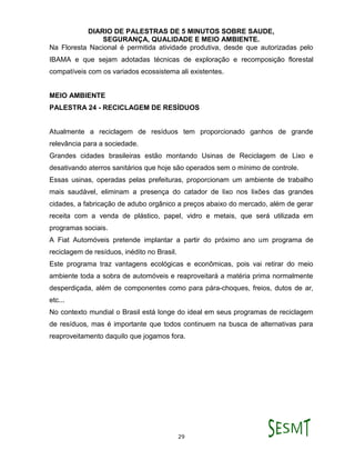 DIARIO DE PALESTRAS DE 5 MINUTOS SOBRE SAUDE,
SEGURANÇA, QUALIDADE E MEIO AMBIENTE.
29
Na Floresta Nacional é permitida atividade produtiva, desde que autorizadas pelo
IBAMA e que sejam adotadas técnicas de exploração e recomposição florestal
compatíveis com os variados ecossistema ali existentes.
MEIO AMBIENTE
PALESTRA 24 - RECICLAGEM DE RESÍDUOS
Atualmente a reciclagem de resíduos tem proporcionado ganhos de grande
relevância para a sociedade.
Grandes cidades brasileiras estão montando Usinas de Reciclagem de Lixo e
desativando aterros sanitários que hoje são operados sem o mínimo de controle.
Essas usinas, operadas pelas prefeituras, proporcionam um ambiente de trabalho
mais saudável, eliminam a presença do catador de lixo nos lixões das grandes
cidades, a fabricação de adubo orgânico a preços abaixo do mercado, além de gerar
receita com a venda de plástico, papel, vidro e metais, que será utilizada em
programas sociais.
A Fiat Automóveis pretende implantar a partir do próximo ano um programa de
reciclagem de resíduos, inédito no Brasil.
Este programa traz vantagens ecológicas e econômicas, pois vai retirar do meio
ambiente toda a sobra de automóveis e reaproveitará a matéria prima normalmente
desperdiçada, além de componentes como para pára-choques, freios, dutos de ar,
etc...
No contexto mundial o Brasil está longe do ideal em seus programas de reciclagem
de resíduos, mas é importante que todos continuem na busca de alternativas para
reaproveitamento daquilo que jogamos fora.
 