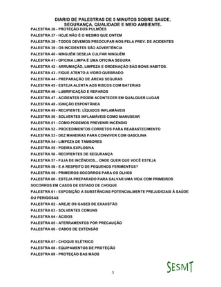 DIARIO DE PALESTRAS DE 5 MINUTOS SOBRE SAUDE,
SEGURANÇA, QUALIDADE E MEIO AMBIENTE.
3
PALESTRA 36 - PROTEÇÃO DOS PULMÕES
PALESTRA 37 - HOJE NÃO É O MESMO QUE ONTEM
PALESTRA 38 - TODOS DEVEMOS PREOCUPAR-NOS PELA PREV. DE ACIDENTES
PALESTRA 39 - OS INCIDENTES SÃO ADVERTÊNCIA
PALESTRA 40 - NINGUÉM DESEJA CULPAR NINGUÉM
PALESTRA 41 - OFICINA LIMPA É UMA OFICINA SEGURA
PALESTRA 42 - ARRUMAÇÃO, LIMPEZA E ORDENAÇÃO SÁO BONS HABITOS.
PALESTRA 43 - FIQUE ATENTO A VIDRO QUEBRADO
PALESTRA 44 - PREPARAÇÃO DE ÁREAS SEGURAS
PALESTRA 45 - ESTEJA ALERTA AOS RISCOS COM BATERIAS
PALESTRA 46 - LUBRIFICAÇÃO E REPAROS
PALESTRA 47 - ACIDENTES PODEM ACONTECER EM QUALQUER LUGAR
PALESTRA 48 - IGNIÇÃO ESPONTÂNEA
PALESTRA 49 - RECIPIENTE: LÍQUIDOS INFLAMÁVEIS
PALESTRA 50 - SOLVENTES INFLAMÁVEIS COMO MANUSEAR
PALESTRA 51 - COMO PODEMOS PREVENIR INCÊNDIO
PALESTRA 52 - PROCEDIMENTOS CORRETOS PARA REABASTECIMENTO
PALESTRA 53 - DEZ MANEIRAS PARA CONVIVER COM GASOLINA
PALESTRA 54 - LIMPEZA DE TAMBORES
PALESTRA 55 - POEIRA EXPLOSIVA
PALESTRA 56 - RECIPIENTES DE SEGURANÇA
PALESTRA 57 - FUJA DE INCÊNDIOS... ONDE QUER QUE VOCÊ ESTEJA
PALESTRA 58 - E A RESPEITO DE PEQUENOS FERIMENTOS?
PALESTRA 59 - PRIMEIROS SOCORROS PARA OS OLHOS
PALESTRA 60 - ESTEJA PREPARADO PARA SALVAR UMA VIDA COM PRIMEIROS
SOCORROS EM CASOS DE ESTADO DE CHOQUE
PALESTRA 61 - EXPOSIÇÃO A SUBSTÂNCIAS POTENCIALMENTE PREJUDICIAIS À SAÚDE
OU PERIGOSAS
PALESTRA 62 - AREJE OS GASES DE EXAUSTÃO
PALESTRA 63 - SOLVENTES COMUNS
PALESTRA 64 - ÁCIDOS
PALESTRA 65 - ATERRAMENTOS POR PRECAUÇÃO
PALESTRA 66 - CABOS DE EXTENSÃO
PALESTRA 67 - CHOQUE ELÉTRICO
PALESTRA 68 - EQUIPAMENTOS DE PROTEÇÃO
PALESTRA 69 - PROTEÇÃO DAS MÃOS
 