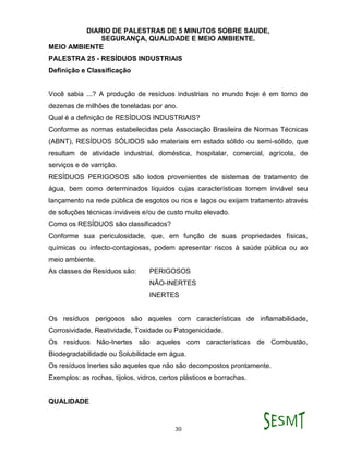 DIARIO DE PALESTRAS DE 5 MINUTOS SOBRE SAUDE,
SEGURANÇA, QUALIDADE E MEIO AMBIENTE.
30
MEIO AMBIENTE
PALESTRA 25 - RESÍDUOS INDUSTRIAIS
Definição e Classificação
Você sabia ...? A produção de resíduos industriais no mundo hoje é em torno de
dezenas de milhões de toneladas por ano.
Qual é a definição de RESÍDUOS INDUSTRIAIS?
Conforme as normas estabelecidas pela Associação Brasileira de Normas Técnicas
(ABNT), RESÍDUOS SÓLIDOS são materiais em estado sólido ou semi-sólido, que
resultam de atividade industrial, doméstica, hospitalar, comercial, agrícola, de
serviços e de varrição.
RESÍDUOS PERIGOSOS são lodos provenientes de sistemas de tratamento de
água, bem como determinados líquidos cujas características tornem inviável seu
lançamento na rede pública de esgotos ou rios e lagos ou exijam tratamento através
de soluções técnicas inviáveis e/ou de custo muito elevado.
Como os RESÍDUOS são classificados?
Conforme sua periculosidade, que, em função de suas propriedades físicas,
químicas ou infecto-contagiosas, podem apresentar riscos à saúde pública ou ao
meio ambiente.
As classes de Resíduos são: PERIGOSOS
NÃO-INERTES
INERTES
Os resíduos perigosos são aqueles com características de inflamabilidade,
Corrosividade, Reatividade, Toxidade ou Patogenicidade.
Os resíduos Não-Inertes são aqueles com características de Combustão,
Biodegradabilidade ou Solubilidade em água.
Os resíduos Inertes são aqueles que não são decompostos prontamente.
Exemplos: as rochas, tijolos, vidros, certos plásticos e borrachas.
QUALIDADE
 