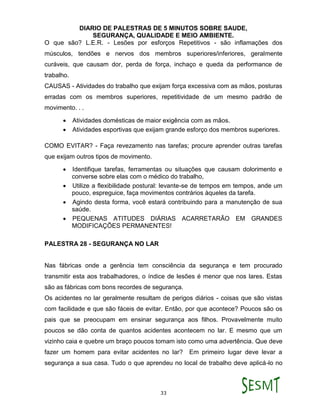 DIARIO DE PALESTRAS DE 5 MINUTOS SOBRE SAUDE,
SEGURANÇA, QUALIDADE E MEIO AMBIENTE.
33
O que são? L.E.R. - Lesões por esforços Repetitivos - são inflamações dos
músculos, tendões e nervos dos membros superiores/inferiores, geralmente
curáveis, que causam dor, perda de força, inchaço e queda da performance de
trabalho.
CAUSAS - Atividades do trabalho que exijam força excessiva com as mãos, posturas
erradas com os membros superiores, repetitividade de um mesmo padrão de
movimento. . .
 Atividades domésticas de maior exigência com as mãos.
 Atividades esportivas que exijam grande esforço dos membros superiores.
COMO EVITAR? - Faça revezamento nas tarefas; procure aprender outras tarefas
que exijam outros tipos de movimento.
 Identifique tarefas, ferramentas ou situações que causam dolorimento e
converse sobre elas com o médico do trabalho,
 Utilize a flexibilidade postural: levante-se de tempos em tempos, ande um
pouco, espreguice, faça movimentos contrários àqueles da tarefa.
 Agindo desta forma, você estará contribuindo para a manutenção de sua
saúde.
 PEQUENAS ATITUDES DIÁRIAS ACARRETARÃO EM GRANDES
MODIFICAÇÕES PERMANENTES!
PALESTRA 28 - SEGURANÇA NO LAR
Nas fábricas onde a gerência tem consciência da segurança e tem procurado
transmitir esta aos trabalhadores, o índice de lesões é menor que nos lares. Estas
são as fábricas com bons recordes de segurança.
Os acidentes no lar geralmente resultam de perigos diários - coisas que são vistas
com facilidade e que são fáceis de evitar. Então, por que acontece? Poucos são os
pais que se preocupam em ensinar segurança aos filhos. Provavelmente muito
poucos se dão conta de quantos acidentes acontecem no lar. E mesmo que um
vizinho caia e quebre um braço poucos tomam isto como uma advertência. Que deve
fazer um homem para evitar acidentes no lar? Em primeiro lugar deve levar a
segurança a sua casa. Tudo o que aprendeu no local de trabalho deve aplicá-lo no
 