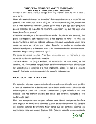 DIARIO DE PALESTRAS DE 5 MINUTOS SOBRE SAUDE,
SEGURANÇA, QUALIDADE E MEIO AMBIENTE.
34
lar. Porém antes deve usar sua cabeça. Deve inspecionar a casa de cima a baixo -
cada canto.
Quais são as possibilidades de acidentes? Quem pode lesionar-se e como? O que
pode se fazer sobre cada um dos perigos? Que instruções de segurança terão que
dar a cada membro da família? Qualquer pai ou mãe a que faça estas perguntas
poderá encontrar as respostas. O importante é começar. Por que não fazer uma
inspeção no fim de semana?
As quedas encabeçam a lista de acidentes no lar. Acontecem nas escadas, nos
pisos escorregadios, com tapetes soltos, e nos degraus de frente e de trás das
casas. Também se caem de cadeiras ou bancos nos quais as mulheres sobem para
cravar um prego ou colocar uma cortina. Também as quedas se resultam de
tropeços em objetos que deixam no solo. Outro problema sério são as queimaduras.
Os cabos das panelas que saem dos fogões.
Os cabos demasiado quentes. A gordura requentada que se incendeia, e não
devemos duvidar dos que fumam na cama.
Também existem os perigos elétricos, as ferramentas em más condições, os
venenos, etc. Todos esses perigos podem ser encontrados quase que em qualquer
lar. Encontrá-los e corrigi-los é o mais importante. Depois de fazê-lo é quando
poderão descansar em suas casas sem ter medo de lesionarem-se.
PALESTRA 29 - DIAS DE DESCANSO
Um acidente é algo que seguramente não só arruinará nossa diversão como também
a dos que se encontram ao nosso redor. Um acidente nos faz sentir miseráveis não
somente porque possa ser doloroso como também porque nos coloca em uma
situação que nos mantém alijados das coisas que teríamos planejado e que
gostamos de fazer.
Uma coisa tem que recordar sempre - cada vez eu ou alguma outra pessoa lhes faça
uma sugestão de como evitar acidentes quando estão se divertindo, não pensem
que estamos tratando de “arruinar a festa”, senão que pelo contrário, estamos nos
preocupando para que possam desfrutar dela. Estamos tratando de que depois do
 
