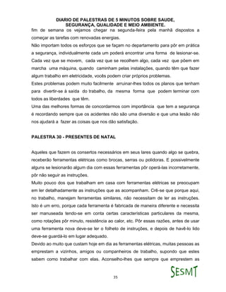 DIARIO DE PALESTRAS DE 5 MINUTOS SOBRE SAUDE,
SEGURANÇA, QUALIDADE E MEIO AMBIENTE.
35
fim de semana os vejamos chegar na segunda-feira pela manhã dispostos a
começar as tarefas com renovadas energias.
Não importam todos os esforços que se façam no departamento para pôr em prática
a segurança, individualmente cada um poderá encontrar uma forma de lesionar-se.
Cada vez que se movem, cada vez que se recolhem algo, cada vez que põem em
marcha uma máquina, quando caminham pelas instalações, quando têm que fazer
algum trabalho em eletricidade, vocês podem criar próprios problemas.
Estes problemas podem muito facilmente arruinar-lhes todos os planos que tenham
para divertir-se à saída do trabalho, da mesma forma que podem terminar com
todos as liberdades que têm.
Uma das melhores formas de concordarmos com importância que tem a segurança
é recordando sempre que os acidentes não são uma diversão e que uma lesão não
nos ajudará a fazer as coisas que nos dão satisfação.
PALESTRA 30 - PRESENTES DE NATAL
Aqueles que fazem os consertos necessários em seus lares quando algo se quebra,
receberão ferramentas elétricas como brocas, serras ou polidoras. E possivelmente
alguns se lesionarão algum dia com essas ferramentas pôr operá-las incorretamente,
pôr não seguir as instruções.
Muito pouco dos que trabalham em casa com ferramentas elétricas se preocupam
em ler detalhadamente as instruções que as acompanham. Crê-se que porque aqui,
no trabalho, manejam ferramentas similares, não necessitam de ler as instruções.
Isto é um erro, porque cada ferramenta é fabricada de maneira diferente e necessita
ser manuseada tendo-se em conta certas características particulares da mesma,
como rotações pôr minuto, resistência ao calor, etc. Pôr essas razões, antes de usar
uma ferramenta nova deve-se ler o folheto de instruções, e depois de havê-lo lido
deve-se guardá-lo em lugar adequado.
Devido ao muito que custam hoje em dia as ferramentas elétricas, muitas pessoas as
emprestam a vizinhos, amigos ou companheiros de trabalho, supondo que estes
sabem como trabalhar com elas. Aconselho-lhes que sempre que emprestem as
 