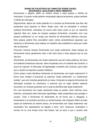 DIARIO DE PALESTRAS DE 5 MINUTOS SOBRE SAUDE,
SEGURANÇA, QUALIDADE E MEIO AMBIENTE.
36
ferramentas a alguém, dêem ao mesmo tempo a essa pessoa o folheto de
instruções. E quando vocês pedirem emprestado alguma ferramenta, peçam também
o folheto de instruções.
Seguramente, alguns de vocês poderão vir a comprar as ferramentas que lhes vão
presentear suas esposas ou filhos. Neste caso, não se precipitem a comprar
qualquer ferramenta, motivados um pouco pelo baixo custo ou por um desconto
especial. Mas sim, antes de comprar qualquer ferramenta, consultem com uma
pessoa profissional ou um amigo que entenda de ferramentas elétricas manuais.
Esta pessoa poderá lhes aconselhar sobre certas características especiais que
deverá ter a ferramenta, para realizar um trabalho mais satisfatório e para que vocês
não se lesionem.
Procurem comprar sempre ferramentas com duplo isolamento. Estas classes de
ferramentas duram geralmente mais e são mais leves e mais seguras que as que
não tem.
Geralmente, as ferramentas com duplo isolamento que tem baixa potência, tal como
as furadeiras mecânicas manuais, vêem recobertas com um material não condutor, à
prova de rupturas. O interruptor de liga/desliga é também não condutor, para evitar
que o usuário se exponha a partes metálicas.
Como podem vocês identificar facilmente as ferramentas com duplo isolamento? A
forma mais simples é buscando as palavras “duplo isolamento” ou “duplamente
isolada”, que vem inscritas geralmente na caixa. Compram-se alguma ferramenta de
fabricação européia ou americana, é possível que no lugar dessas palavras
encontrem um símbolo quadrado com o qual se identifica este duplo isolamento.
Em uma ferramenta com duplo isolamento todas as partes, tanto internas como
externas, começando pelo interruptor liga/desliga, estão preparadas para proteger o
usuário. Toda a ferramenta foi desenhada de tal forma que o desgaste, a
temperatura e os produtos químicos ou contaminantes, não cheguem afetar as duas
capas de isolamento ao mesmo tempo. As ferramentas com duplo isolamento não
necessitam fios separadores de ligação a terra, nem. tampouco necessitam o
terceiro fio ou uma tampa como três hastes. Isto se deve a que o usuário está
 