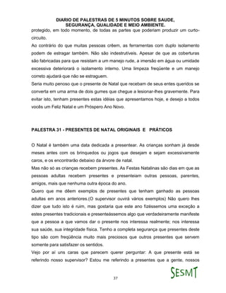 DIARIO DE PALESTRAS DE 5 MINUTOS SOBRE SAUDE,
SEGURANÇA, QUALIDADE E MEIO AMBIENTE.
37
protegido, em todo momento, de todas as partes que poderiam produzir um curto-
circuito.
Ao contrário do que muitas pessoas crêem, as ferramentas com duplo isolamento
podem de estragar também. Não são indestrutíveis. Apesar de que as coberturas
são fabricadas para que resistam a um manejo rude, a imersão em água ou umidade
excessiva deteriorará o isolamento interno. Uma limpeza freqüente e um manejo
correto ajudará que não se estraguem.
Seria muito penoso que o presente de Natal que recebam de seus entes queridos se
converta em uma arma de dois gumes que chegue a lesionar-lhes gravemente. Para
evitar isto, tenham presentes estas idéias que apresentamos hoje, e desejo a todos
vocês um Feliz Natal e um Próspero Ano Novo.
PALESTRA 31 - PRESENTES DE NATAL ORIGINAIS E PRÁTICOS
O Natal é também uma data dedicada a presentear. As crianças sonham já desde
meses antes com os brinquedos ou jogos que desejam e sejam excessivamente
caros, e os encontrarão debaixo da árvore de natal.
Mas não só as crianças recebem presentes. As Festas Natalinas são dias em que as
pessoas adultas recebem presentes e presenteiam outras pessoas, parentes,
amigos, mais que nenhuma outra época do ano.
Quero que me dêem exemplos de presentes que tenham ganhado as pessoas
adultas em anos anteriores.(O supervisor ouvirá vários exemplos) Não quero lhes
dizer que tudo isto é ruim, mas gostaria que este ano fizéssemos uma exceção a
estes presentes tradicionais e presenteássemos algo que verdadeiramente manifeste
que a pessoa a que vamos dar o presente nos interessa realmente; nos interessa
sua saúde, sua integridade física. Tenho a completa segurança que presentes deste
tipo são com freqüência muito mais preciosos que outros presentes que servem
somente para satisfazer os sentidos.
Vejo por aí uns caras que parecem querer perguntar: A que presente está se
referindo nosso supervisor? Estou me referindo a presentes que a gente, nossos
 