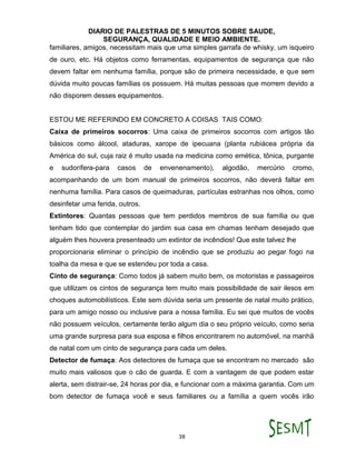 DIARIO DE PALESTRAS DE 5 MINUTOS SOBRE SAUDE,
SEGURANÇA, QUALIDADE E MEIO AMBIENTE.
38
familiares, amigos, necessitam mais que uma simples garrafa de whisky, um isqueiro
de ouro, etc. Há objetos como ferramentas, equipamentos de segurança que não
devem faltar em nenhuma família, porque são de primeira necessidade, e que sem
dúvida muito poucas famílias os possuem. Há muitas pessoas que morrem devido a
não disporem desses equipamentos.
ESTOU ME REFERINDO EM CONCRETO A COISAS TAIS COMO:
Caixa de primeiros socorros: Uma caixa de primeiros socorros com artigos tão
básicos como álcool, ataduras, xarope de ipecuana (planta rubiácea própria da
América do sul, cuja raiz é muito usada na medicina como emética, tônica, purgante
e sudorífera-para casos de envenenamento), algodão, mercúrio cromo,
acompanhando de um bom manual de primeiros socorros, não deverá faltar em
nenhuma família. Para casos de queimaduras, partículas estranhas nos olhos, como
desinfetar uma ferida, outros.
Extintores: Quantas pessoas que tem perdidos membros de sua família ou que
tenham tido que contemplar do jardim sua casa em chamas tenham desejado que
alguém lhes houvera presenteado um extintor de incêndios! Que este talvez lhe
proporcionaria eliminar o princípio de incêndio que se produziu ao pegar fogo na
toalha da mesa e que se estendeu por toda a casa.
Cinto de segurança: Como todos já sabem muito bem, os motoristas e passageiros
que utilizam os cintos de segurança tem muito mais possibilidade de sair ilesos em
choques automobilísticos. Este sem dúvida seria um presente de natal muito prático,
para um amigo nosso ou inclusive para a nossa família. Eu sei que muitos de vocês
não possuem veículos, certamente terão algum dia o seu próprio veículo, como seria
uma grande surpresa para sua esposa e filhos encontrarem no automóvel, na manhã
de natal com um cinto de segurança para cada um deles.
Detector de fumaça: Aos detectores de fumaça que se encontram no mercado são
muito mais valiosos que o cão de guarda. E com a vantagem de que podem estar
alerta, sem distrair-se, 24 horas por dia, e funcionar com a máxima garantia. Com um
bom detector de fumaça você e seus familiares ou a família a quem vocês irão
 