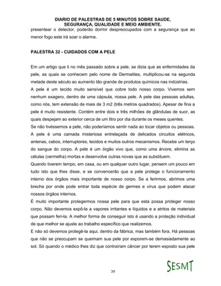 DIARIO DE PALESTRAS DE 5 MINUTOS SOBRE SAUDE,
SEGURANÇA, QUALIDADE E MEIO AMBIENTE.
39
presentear o detector, poderão dormir despreocupados com a segurança que ao
menor fogo este irá soar o alarme.
PALESTRA 32 - CUIDADOS COM A PELE
Em um artigo que li no mês passado sobre a pele, se dizia que as enfermidades da
pele, as quais se conhecem pelo nome de Dermatites, multiplicou-se na segunda
metade deste século ao aumento tão grande de produtos químicos nas indústrias.
A pele é um tecido muito sensível que cobre todo nosso corpo. Vivemos sem
nenhum exagero, dentro de uma cápsula, nossa pele. A pele das pessoas adultas,
como nós, tem extensão de mais de 3 m2 (três metros quadrados). Apesar de fina a
pele é muito resistente. Contém entre dois e três milhões de glândulas de suor, as
quais despejam ao exterior cerca de um litro por dia durante os meses quentes.
Se não tivéssemos a pele, não poderíamos sentir nada ao tocar objetos ou pessoas.
A pele é uma camada misteriosa entrelaçada de delicados circuitos elétricos,
antenas, cabos, interruptores, tecidos e muitos outros mecanismos. Recebe um terço
do sangue do corpo. A pele é um órgão vivo que, como uma árvore, elimina as
células (vermelha) mortas e desenvolve outras novas que as substituem.
Quando tiverem tempo, em casa, ou em qualquer outro lugar, pensem um pouco em
tudo isto que lhes disse, e se convencerão que a pele protege o funcionamento
interno dos órgãos mais importante de nosso corpo. Se a ferirmos, abrimos uma
brecha por onde pode entrar toda espécie de germes e vírus que podem atacar
nossos órgãos internos.
É muito importante protegermos nossa pele para que esta possa proteger nosso
corpo. Não devemos expô-la a vapores irritantes e líquidos e a atritos de materiais
que possam feri-la. A melhor forma de conseguir isto é usando a proteção individual
de que melhor se ajuste ao trabalho específico que realizemos.
E não só devemos protegê-la aqui, dentro da fábrica, mas também fora. Há pessoas
que não se preocupam se queimam sua pele por exporem-se demasiadamente ao
sol. Só quando o médico lhes diz que contraíram câncer por terem exposto sua pele
 