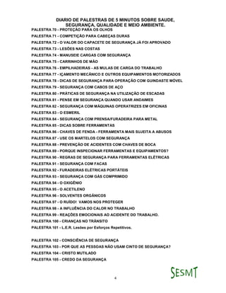 DIARIO DE PALESTRAS DE 5 MINUTOS SOBRE SAUDE,
SEGURANÇA, QUALIDADE E MEIO AMBIENTE.
4
PALESTRA 70 - PROTEÇÃO PARA OS OLHOS
PALESTRA 71 - COMPETIÇÃO PARA CABEÇAS DURAS
PALESTRA 72 - O VALOR DO CAPACETE DE SEGURANÇA JÁ FOI APROVADO
PALESTRA 73 - LESÕES NAS COSTAS
PALESTRA 74 - MANUSEIE CARGAS COM SEGURANÇA
PALESTRA 75 - CARRINHOS DE MÃO
PALESTRA 76 - EMPILHADEIRAS - AS MULAS DE CARGA DO TRABALHO
PALESTRA 77 - IÇAMENTO MECÂNICO E OUTROS EQUIPAMENTOS MOTORIZADOS
PALESTRA 78 - DICAS DE SEGURANÇA PARA OPERAÇÃO COM GUINDASTE MÓVEL
PALESTRA 79 - SEGURANÇA COM CABOS DE AÇO
PALESTRA 80 - PRÁTICAS DE SEGURANÇA NA UTILIZAÇÃO DE ESCADAS
PALESTRA 81 - PENSE EM SEGURANÇA QUANDO USAR ANDAIMES
PALESTRA 82 - SEGURANÇA COM MÁQUINAS OPERATRIZES EM OFICINAS
PALESTRA 83 - O ESMERIL
PALESTRA 84 - SEGURANÇA COM PRENSA/FURADEIRA PARA METAL
PALESTRA 85 - DICAS SOBRE FERRAMENTAS
PALESTRA 86 - CHAVES DE FENDA - FERRAMENTA MAIS SUJEITA A ABUSOS
PALESTRA 87 - USE OS MARTELOS COM SEGURANÇA
PALESTRA 88 - PREVENÇÃO DE ACIDENTES COM CHAVES DE BOCA
PALESTRA 89 - PORQUE INSPECIONAR FERRAMENTAS E EQUIPAMENTOS?
PALESTRA 90 - REGRAS DE SEGURANÇA PARA FERRAMENTAS ELÉTRICAS
PALESTRA 91 - SEGURANÇA COM FACAS
PALESTRA 92 - FURADEIRAS ELÉTRICAS PORTÁTEIS
PALESTRA 93 - SEGURANÇA COM GÁS COMPRIMIDO
PALESTRA 94 - O OXIGÊNIO
PALESTRA 95 - O ACETILENO
PALESTRA 96 - SOLVENTES ORGÂNICOS
PALESTRA 97 - O RUÍDO! VAMOS NOS PROTEGER
PALESTRA 98 - A INFLUÊNCIA DO CALOR NO TRABALHO
PALESTRA 99 - REAÇÕES EMOCIONAIS AO ACIDENTE DO TRABALHO.
PALESTRA 100 - CRIANÇAS NO TRÂNSITO
PALESTRA 101 - L.E.R. Lesões por Esforços Repetitivos.
PALESTRA 102 - CONSCIÊNCIA DE SEGURANÇA
PALESTRA 103 - POR QUE AS PESSOAS NÃO USAM CINTO DE SEGURANÇA?
PALESTRA 104 - CRISTO MUTILADO
PALESTRA 105 - CREDO DA SEGURANÇA
 