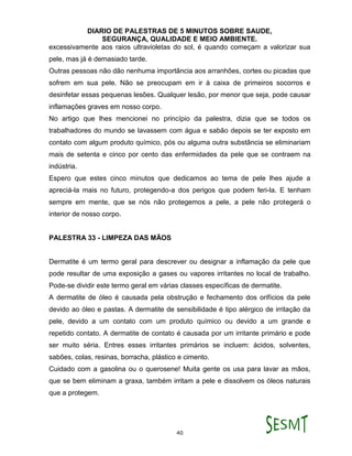 DIARIO DE PALESTRAS DE 5 MINUTOS SOBRE SAUDE,
SEGURANÇA, QUALIDADE E MEIO AMBIENTE.
40
excessivamente aos raios ultravioletas do sol, é quando começam a valorizar sua
pele, mas já é demasiado tarde.
Outras pessoas não dão nenhuma importância aos arranhões, cortes ou picadas que
sofrem em sua pele. Não se preocupam em ir à caixa de primeiros socorros e
desinfetar essas pequenas lesões. Qualquer lesão, por menor que seja, pode causar
inflamações graves em nosso corpo.
No artigo que lhes mencionei no princípio da palestra, dizia que se todos os
trabalhadores do mundo se lavassem com água e sabão depois se ter exposto em
contato com algum produto químico, pós ou alguma outra substância se eliminariam
mais de setenta e cinco por cento das enfermidades da pele que se contraem na
indústria.
Espero que estes cinco minutos que dedicamos ao tema de pele lhes ajude a
apreciá-la mais no futuro, protegendo-a dos perigos que podem feri-la. E tenham
sempre em mente, que se nós não protegemos a pele, a pele não protegerá o
interior de nosso corpo.
PALESTRA 33 - LIMPEZA DAS MÃOS
Dermatite é um termo geral para descrever ou designar a inflamação da pele que
pode resultar de uma exposição a gases ou vapores irritantes no local de trabalho.
Pode-se dividir este termo geral em várias classes específicas de dermatite.
A dermatite de óleo é causada pela obstrução e fechamento dos orifícios da pele
devido ao óleo e pastas. A dermatite de sensibilidade é tipo alérgico de irritação da
pele, devido a um contato com um produto químico ou devido a um grande e
repetido contato. A dermatite de contato é causada por um irritante primário e pode
ser muito séria. Entres esses irritantes primários se incluem: ácidos, solventes,
sabões, colas, resinas, borracha, plástico e cimento.
Cuidado com a gasolina ou o querosene! Muita gente os usa para lavar as mãos,
que se bem eliminam a graxa, também irritam a pele e dissolvem os óleos naturais
que a protegem.
 