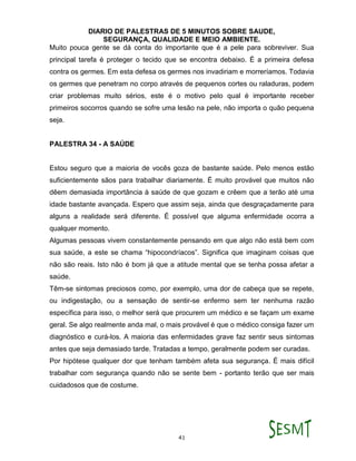 DIARIO DE PALESTRAS DE 5 MINUTOS SOBRE SAUDE,
SEGURANÇA, QUALIDADE E MEIO AMBIENTE.
41
Muito pouca gente se dá conta do importante que é a pele para sobreviver. Sua
principal tarefa é proteger o tecido que se encontra debaixo. É a primeira defesa
contra os germes. Em esta defesa os germes nos invadiriam e morreríamos. Todavia
os germes que penetram no corpo através de pequenos cortes ou raladuras, podem
criar problemas muito sérios, este é o motivo pelo qual é importante receber
primeiros socorros quando se sofre uma lesão na pele, não importa o quão pequena
seja.
PALESTRA 34 - A SAÚDE
Estou seguro que a maioria de vocês goza de bastante saúde. Pelo menos estão
suficientemente sãos para trabalhar diariamente. É muito provável que muitos não
dêem demasiada importância à saúde de que gozam e crêem que a terão até uma
idade bastante avançada. Espero que assim seja, ainda que desgraçadamente para
alguns a realidade será diferente. É possível que alguma enfermidade ocorra a
qualquer momento.
Algumas pessoas vivem constantemente pensando em que algo não está bem com
sua saúde, a este se chama “hipocondríacos”. Significa que imaginam coisas que
não são reais. Isto não é bom já que a atitude mental que se tenha possa afetar a
saúde.
Têm-se sintomas preciosos como, por exemplo, uma dor de cabeça que se repete,
ou indigestação, ou a sensação de sentir-se enfermo sem ter nenhuma razão
específica para isso, o melhor será que procurem um médico e se façam um exame
geral. Se algo realmente anda mal, o mais provável é que o médico consiga fazer um
diagnóstico e curá-los. A maioria das enfermidades grave faz sentir seus sintomas
antes que seja demasiado tarde. Tratadas a tempo, geralmente podem ser curadas.
Por hipótese qualquer dor que tenham também afeta sua segurança. É mais difícil
trabalhar com segurança quando não se sente bem - portanto terão que ser mais
cuidadosos que de costume.
 