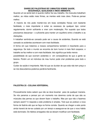 DIARIO DE PALESTRAS DE 5 MINUTOS SOBRE SAUDE,
SEGURANÇA, QUALIDADE E MEIO AMBIENTE.
42
Quando um se sente bem é quando melhor faz seu trabalho. Os músculos trabalham
melhor, as mãos estão mais firmes, as mentes está mais clara. Pode-se pensar
melhor.
A maioria de nós pode manter-nos em boas condições físicas com bastante
facilidade, o mais importante é evitar os excessos de qualquer tipo: comer
regularmente; dormir suficiente e viver com moderação. Por suposto que todos
precisamos descansar - o suficiente para manter um equilíbrio entre o trabalho e as
distrações.
Ir trabalhar sentindo-se cansado pode ser a causa de acidentes. Quando se está
cansado os acidentes acontecem com mais facilidade.
A forma em que tratamos a nossos companheiros também é importante para a
segurança. Se todo o mundo se encontra de bom humor é mais fácil cooperar, o
trabalho se faz melhor e com mais facilidade. Isto significa que terão menos
possibilidade de que ocorram acidentes e em conseqüência de que a gente se
lesione. Porém um só indivíduo de mau humor pode criar problemas para todo o
grupo.
Cuidar da saúde é importante. Não há que se duvidar de que esta não tem preço e
se nós descuidamos podemos perdê-la facilmente.
PALESTRA 35 - COLUNA VERTEBRAL
Provavelmente todos sabem que não se deve levantar peso de qualquer maneira.
Se nós paramos a pensar por um momento nos daremos conta de que são os
músculos das pernas os que devem fazer o trabalho. Mas por que não o fazemos
sempre assim? A resposta a este problema é simples. Terá que se praticar a nova
forma de fazê-la até que se faça na forma correta. Quando se chegar a este ponto
ainda haverá de ter-se cuidado por um tempo e assegurar-se de que o novo hábito
está dominado. Os hábitos arraigados não se deixam modificar com facilidade.
 