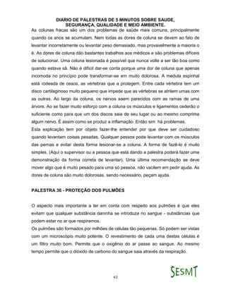 DIARIO DE PALESTRAS DE 5 MINUTOS SOBRE SAUDE,
SEGURANÇA, QUALIDADE E MEIO AMBIENTE.
43
As colunas fracas são um dos problemas de saúde mais comuns, principalmente
quando os anos se acumulam. Nem todas as dores de coluna se devem ao fato de
levantar incorretamente ou levantar peso demasiado, mas provavelmente a maioria o
é. As dores de coluna dão bastantes trabalhos aos médicos e são problemas difíceis
de solucionar. Uma coluna lesionada é possível que nunca volte a ser tão boa como
quando estava sã. Não é difícil dar-se conta porque uma dor de coluna que apenas
incomoda no princípio pode transformar-se em muito dolorosa. A medula espinhal
está rodeada de ossos, as vértebras que a protegem. Entre cada vértebra tem um
disco cartilaginoso muito pequeno que impede que as vértebras se atritem umas com
as outras. Ao largo da coluna, os nervos saem parecidos com as ramas de uma
árvore. Ao se fazer muito esforço com a coluna os músculos e ligamentos cederão o
suficiente como para que um dos discos saia de seu lugar ou ao mesmo comprima
algum nervo. É assim como se produz a inflamação. Então sim há problemas.
Esta explicação tem por objeto fazer-lhe entender por que deve ser cuidadoso
quando levantam coisas pesadas. Qualquer pessoa pode levantar com os músculos
das pernas e evitar desta forma lesionar-se a coluna. A forma de fazê-lo é muito
simples. (Aqui o supervisor ou a pessoa que está dando a palestra poderá fazer uma
demonstração da forma correta de levantar). Uma última recomendação se deve
mover algo que é muito pesado para uma só pessoa, não vacilem em pedir ajuda. As
dores de coluna são muito dolorosas, sendo necessário, peçam ajuda.
PALESTRA 36 - PROTEÇÃO DOS PULMÕES
O aspecto mais importante a ter em conta com respeito aos pulmões é que eles
evitam que qualquer substância daninha se introduza no sangue - substâncias que
podem estar no ar que respiramos.
Os pulmões são formados por milhões de células tão pequenas. Só podem ser vistas
com um microscópio muito potente. O revestimento de cada uma destas células é
um filtro muito bom. Permite que o oxigênio do ar passe ao sangue. Ao mesmo
tempo permite que o dióxido de carbono do sangue saia através da respiração.
 