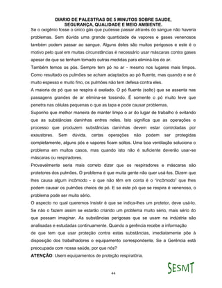 DIARIO DE PALESTRAS DE 5 MINUTOS SOBRE SAUDE,
SEGURANÇA, QUALIDADE E MEIO AMBIENTE.
44
Se o oxigênio fosse o único gás que pudesse passar através do sangue não haveria
problemas. Sem dúvida uma grande quantidade de vapores e gases venenosos
também podem passar ao sangue. Alguns deles são muitos perigosos e este é o
motivo pelo qual em muitas circunstâncias é necessário usar máscaras contra gases
apesar de que se tenham tomado outras medidas para eliminá-los do ar.
Também temos os pós. Sempre tem pó no ar - mesmo nos lugares mais limpos.
Como resultado os pulmões se acham adaptados ao pó fluente, mas quando e se é
muito espesso e muito fino, os pulmões não tem defesa contra eles.
A maioria do pó que se respira é exalado. O pó fluente (solto) que se assenta nas
passagens grandes de ar elimina-se tossindo. É somente o pó muito leve que
penetra nas células pequenas o que as tapa e pode causar problemas.
Suponho que melhor maneira de manter limpo o ar do lugar de trabalho é evitando
que as substâncias daninhas entres neles. Isto significa que as operações e
processo que produzem substâncias daninhas devem estar controladas por
exaustores. Sem dúvida, certas operações não podem ser protegidas
completamente, alguns pós e vapores ficam soltos. Uma boa ventilação soluciona o
problema em muitos casos, mas quando isto não é suficiente deverão usar-se
máscaras ou respiradores.
Provavelmente seria mais correto dizer que os respiradores e máscaras são
protetores dos pulmões. O problema é que muita gente não quer usá-los. Dizem que
lhes causa algum incômodo - o que não têm em conta é o “incômodo” que lhes
podem causar os pulmões cheios de pó. E se este pó que se respira é venenoso, o
problema pode ser muito sério.
O aspecto no qual queremos insistir é que se indica-lhes um protetor, deve usá-lo.
Se não o fazem assim se estarão criando um problema muito sério, mais sério do
que possam imaginar. As substâncias perigosas que se usam na indústria são
analisadas e estudadas continuamente. Quando a gerência recebe a informação
de que tem que usar proteção contra estas substâncias, imediatamente põe à
disposição dos trabalhadores o equipamento correspondente. Se a Gerência está
preocupada com nossa saúde, por que nós?
ATENÇÃO: Usem equipamentos de proteção respiratória.
 
