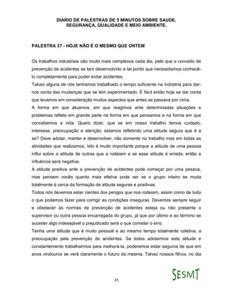 DIARIO DE PALESTRAS DE 5 MINUTOS SOBRE SAUDE,
SEGURANÇA, QUALIDADE E MEIO AMBIENTE.
45
PALESTRA 37 - HOJE NÃO É O MESMO QUE ONTEM
Os trabalhos industriais são muito mais complexos cada dia, pelo que o conceito de
prevenção de acidentes se tem desenvolvido a tal ponto que necessitamos conhecê-
lo completamente para poder evitar acidentes.
Talvez alguns de nós tenhamos trabalhado o tempo suficiente na indústria para dar-
nos conta das mudanças que se tem experimentado. É fácil então hoje se dar conta
que levamos em consideração muitos aspectos que antes se passava por cima.
A forma em que atuamos, em que reagimos ante determinadas situações e
problemas reflete em grande parte na forma em que pensamos e na forma em que
concebemos a vida. Quero dizer, que se em nosso trabalho temos cuidado,
interesse, preocupação e atenção, estamos refletindo uma atitude segura que é a
se? Deve adotar, manter e desenvolver, não somente no trabalho mas em todas as
atividades que realizamos. Isto é muito importante porque a atitude de uma pessoa
influi sobre a atitude de outras que a rodeiam e se essa atitude é errada, então a
influência será negativa.
A atitude positiva ante a prevenção de acidentes pode começar por uma pessoa,
mas pensem vocês quanto mais efetiva pode ser se o grupo inteiro se muda
totalmente à cerca da formação de atitude seguras e positivas.
Todos nós devemos estar cientes dos perigos que nos rodeiam, assim como de tudo
o que podemos fazer para corrigir as condições inseguras. Devemos sempre seguir
e obedecer às normas de prevenção de acidentes esteja ou não presente o
supervisor ou outra pessoa encarregada do grupo, já que por último e ao término se
suceder algo indesejável o prejudicado será o que cometer o erro.
Tenha uma atitude que é muito pessoal e ao mesmo tempo totalmente coletiva; a
preocupação pela prevenção de acidentes. Se todos adotarmos esta atitude e
constantemente trabalharmos para melhorá-la, poderemos estar seguros de que em
anos vindouros se verá claramente o futuro da mesma. Talvez nossos filhos, no dia
 