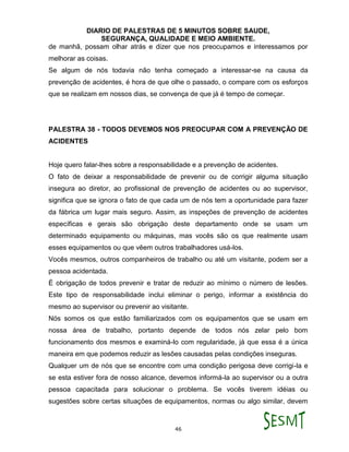 DIARIO DE PALESTRAS DE 5 MINUTOS SOBRE SAUDE,
SEGURANÇA, QUALIDADE E MEIO AMBIENTE.
46
de manhã, possam olhar atrás e dizer que nos preocupamos e interessamos por
melhorar as coisas.
Se algum de nós todavia não tenha começado a interessar-se na causa da
prevenção de acidentes, é hora de que olhe o passado, o compare com os esforços
que se realizam em nossos dias, se convença de que já é tempo de começar.
PALESTRA 38 - TODOS DEVEMOS NOS PREOCUPAR COM A PREVENÇÃO DE
ACIDENTES
Hoje quero falar-lhes sobre a responsabilidade e a prevenção de acidentes.
O fato de deixar a responsabilidade de prevenir ou de corrigir alguma situação
insegura ao diretor, ao profissional de prevenção de acidentes ou ao supervisor,
significa que se ignora o fato de que cada um de nós tem a oportunidade para fazer
da fábrica um lugar mais seguro. Assim, as inspeções de prevenção de acidentes
específicas e gerais são obrigação deste departamento onde se usam um
determinado equipamento ou máquinas, mas vocês são os que realmente usam
esses equipamentos ou que vêem outros trabalhadores usá-los.
Vocês mesmos, outros companheiros de trabalho ou até um visitante, podem ser a
pessoa acidentada.
É obrigação de todos prevenir e tratar de reduzir ao mínimo o número de lesões.
Este tipo de responsabilidade inclui eliminar o perigo, informar a existência do
mesmo ao supervisor ou prevenir ao visitante.
Nós somos os que estão familiarizados com os equipamentos que se usam em
nossa área de trabalho, portanto depende de todos nós zelar pelo bom
funcionamento dos mesmos e examiná-lo com regularidade, já que essa é a única
maneira em que podemos reduzir as lesões causadas pelas condições inseguras.
Qualquer um de nós que se encontre com uma condição perigosa deve corrigi-la e
se esta estiver fora de nosso alcance, devemos informá-la ao supervisor ou a outra
pessoa capacitada para solucionar o problema. Se vocês tiverem idéias ou
sugestões sobre certas situações de equipamentos, normas ou algo similar, devem
 