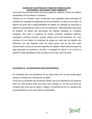 DIARIO DE PALESTRAS DE 5 MINUTOS SOBRE SAUDE,
SEGURANÇA, QUALIDADE E MEIO AMBIENTE.
47
comunicar-me para assim todos nós juntos podermos colaborar e tomar as medidas
necessárias a fim de eliminar o problema.
Pensem por um momento, como contribuiriam suas sugestões sobre prevenção de
acidentes às inspeções de segurança da área de trabalho de cada um de vocês. Já
falamos de quem tem a responsabilidade de realizar as inspeções de segurança e
dissemos que depende de cada um de nós inspecionar detalhadamente nossa área
de trabalho. As lesões são provocadas por distintas situações ou condições
perigosas, tais como a existência de bordas cortantes, problemas elétricos,
exposição a produtos químicos, quedas, objetos que se têm deslocam, etc., para
enumerar só uns tantos. As condições de perigo em cada área de trabalho são
diferentes, por isso depende muito de vocês porque são os que têm maior
conhecimento à cerca de sua área específica de trabalho. Quem deve preocupar-se
pela prevenção de acidentes e de sentir a obrigação de reduzir a um mínimo as
lesões? É responsabilidade minha, de cada um de vocês, enfim de todos.
PALESTRA 39 - OS INCIDENTES SÃO ADVERTÊNCIA
Os incidentes são uma advertência de que algo anda mal e de que existe algum
perigo ou condição que necessita ser corrigida.
Ainda que os incidentes não provoquem lesões, são uma advertência que devemos
levar em conta porque indica que havia uma condição ou um erro que deve ser
corrigido para evitar que se repita e chegue a transformar-se em um acidente que
provoque lesões ou que cause danos à propriedade.
 