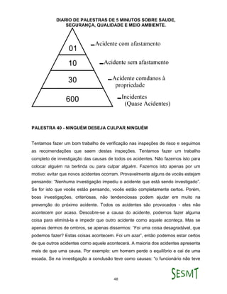 DIARIO DE PALESTRAS DE 5 MINUTOS SOBRE SAUDE,
SEGURANÇA, QUALIDADE E MEIO AMBIENTE.
48
PALESTRA 40 - NINGUÉM DESEJA CULPAR NINGUÉM
Tentamos fazer um bom trabalho de verificação nas inspeções de risco e seguimos
as recomendações que saem destas inspeções. Tentamos fazer um trabalho
completo de investigação das causas de todos os acidentes. Não fazemos isto para
colocar alguém na berlinda ou para culpar alguém. Fazemos isto apenas por um
motivo: evitar que novos acidentes ocorram. Provavelmente alguns de vocês estejam
pensando: “Nenhuma investigação impediu o acidente que está sendo investigado”.
Se for isto que vocês estão pensando, vocês estão completamente certos. Porém,
boas investigações, criteriosas, não tendenciosas podem ajudar em muito na
prevenção do próximo acidente. Todos os acidentes são provocados - eles não
acontecem por acaso. Descobre-se a causa do acidente, podemos fazer alguma
coisa para eliminá-la e impedir que outro acidente como aquele aconteça. Mas se
apenas dermos de ombros, se apenas dissermos: “Foi uma coisa desagradável, que
podemos fazer? Estas coisas acontecem. Foi um azar”, então podemos estar certos
de que outros acidentes como aquele acontecerá. A maioria dos acidentes apresenta
mais de que uma causa. Por exemplo: um homem perde o equilíbrio e cai de uma
escada. Se na investigação a conclusão teve como causas: “o funcionário não teve
 