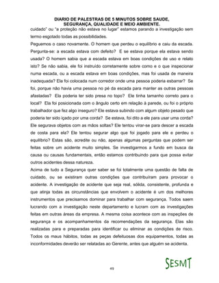 DIARIO DE PALESTRAS DE 5 MINUTOS SOBRE SAUDE,
SEGURANÇA, QUALIDADE E MEIO AMBIENTE.
49
cuidado” ou “a proteção não estava no lugar” estamos parando a investigação sem
termo esgotado todas as possibilidades.
Peguemos o caso novamente. O homem que perdeu o equilíbrio e caiu da escada.
Pergunta-se: a escada estava com defeito? E se estava porque ela estava sendo
usada? O homem sabia que a escada estava em boas condições de uso e relato
isto? Se não sabia, ele foi instruído corretamente sobre como e o que inspecionar
numa escada, ou a escada estava em boas condições, mas foi usada de maneira
inadequada? Ela foi colocada num corredor onde uma pessoa poderia esbarrar? Se
foi, porque não havia uma pessoa no pé da escada para manter as outras pessoas
afastadas? Ela poderia ter sido presa no topo? Ele tinha tamanho correto para o
local? Ela foi posicionada com o ângulo certo em relação à parede, ou foi o próprio
trabalhador que fez algo inseguro? Ele estava subindo com algum objeto pesado que
poderia ter sido içado por uma corda? Se estava, foi dito a ele para usar uma corda?
Ele segurava objetos com as mãos soltas? Ele tentou virar-se para descer a escada
de costa para ela? Ele tentou segurar algo que foi jogado para ele e perdeu o
equilíbrio? Estas são, acredite ou não, apenas algumas perguntas que podem ser
feitas sobre um acidente muito simples. Se investigarmos a fundo em busca da
causa ou causas fundamentais, então estamos contribuindo para que possa evitar
outros acidentes dessa natureza.
Acima de tudo a Segurança quer saber se foi totalmente uma questão de falta de
cuidado, ou se existiram outras condições que contribuíram para provocar o
acidente. A investigação de acidente que seja real, sólida, consistente, profunda e
que atinja todas as circunstâncias que envolvem o acidente é um dos melhores
instrumentos que precisamos dominar para trabalhar com segurança. Todos saem
lucrando com a investigação neste departamento e lucram com as investigações
feitas em outras áreas da empresa. A mesma coisa acontece com as inspeções de
segurança e os acompanhamentos da recomendações da segurança. Elas são
realizadas para e preparadas para identificar ou eliminar as condições de risco.
Todos os maus hábitos, todas as peças defeituosas dos equipamentos, todas as
inconformidades deverão ser relatadas ao Gerente, antes que alguém se acidenta.
 