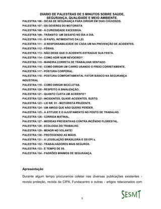 DIARIO DE PALESTRAS DE 5 MINUTOS SOBRE SAUDE,
SEGURANÇA, QUALIDADE E MEIO AMBIENTE.
5
PALESTRA 106 - DICAS DE SEGURANÇA PARA DIRIGIR EM DIAS CHUVOSOS.
PALESTRA 107 - OS DEVERES DO MOTORISTA
PALESTRA 108 - A CURIOSIDADE EXCESSIVA.
PALESTRA 109 - TRÂNSITO: UM DESAFIO NO DIA A DIA.
PALESTRA 110 - O PAPEL INTIMIDATIVO DA LEI.
PALESTRA 111 - A RESPONSABILIDADE DE CADA UM NA PREVENÇÃO DE ACIDENTES.
PALESTRA 112 - FÉRIAS.
PALESTRA 113 - NÃO DEIXE QUE O ACIDENTE.ESTRAGUE SUA FESTA.
PALESTRA 114 - COMO AGIR NUM NEVOEIRO?
PALESTRA 115 - MANEIRA CORRETA DE TRABALHAR SENTADO.
PALESTRA 116 - COMO DIRIGIR UM CARRO USANDO O FREIO CORRETAMENTE.
PALESTRA 117 - POSTURA CORPORAL.
PALESTRA 118 - POSTURA COMPORTAMENTAL FATOR BÁSICO NA SEGURANÇA
INDUSTRIAL
PALESTRA 119 - COMO DIRIGIR BICICLETAS.
PALESTRA 120 - RESPEITO À SINALIZAÇÃO.
PALESTRA 121 - QUANTO CUSTA UM ACIDENTE?
PALESTRA 122 - INCIDENTES, QUASE-ACIDENTES, SUSTO.
PALESTRA 123 - LEI NR. 01 - MOTORISTA PRUDENTE.
PALESTRA 124 - UM AMIGO QUE NÃO QUERO PERDER.
PALESTRA 125 - A ATITUDE E O AJUSTAMENTO NO POSTO DE TRABALHO.
PALESTRA 126 - CORRIDA MATINAL.
PALESTRA 127 - MEDIDAS PREVENTIVAS CONTRA INCÊNDIO FLORESTAL.
PALESTRA 128 - ECOLOGIA DO TRABALHO.
PALESTRA 129 - MENOR NO VOLANTE!
PALESTRA 130 - PROTEGENDO AS MÃOS.
PALESTRA 131 - A LEGISLAÇÃO BRASILEIRA E OS EPI`s.
PALESTRA 132 - TRABALHADORES MAIS SEGUROS.
PALESTRA 133 - É TEMPO DE 5S.
PALESTRA 134 - PADRÕES MÍNIMOS DE SEGURANÇA.
Apresentação
Durante algum tempo procuramos coletar nas diversas publicações existentes -
revista proteção, revista da CIPA, Fundacentro e outras - artigos relacionados com
 