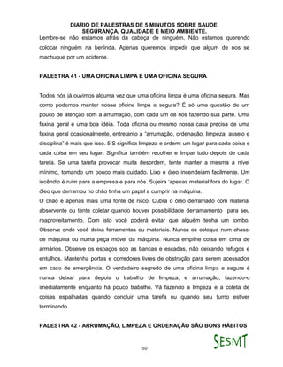 DIARIO DE PALESTRAS DE 5 MINUTOS SOBRE SAUDE,
SEGURANÇA, QUALIDADE E MEIO AMBIENTE.
50
Lembre-se não estamos atrás da cabeça de ninguém. Não estamos querendo
colocar ninguém na berlinda. Apenas queremos impedir que algum de nos se
machuque por um acidente.
PALESTRA 41 - UMA OFICINA LIMPA É UMA OFICINA SEGURA
Todos nós já ouvimos alguma vez que uma oficina limpa é uma oficina segura. Mas
como podemos manter nossa oficina limpa e segura? É só uma questão de um
pouco de atenção com a arrumação, com cada um de nós fazendo sua parte. Uma
faxina geral é uma boa idéia. Toda oficina ou mesmo nossa casa precisa de uma
faxina geral ocasionalmente, entretanto a “arrumação, ordenação, limpeza, asseio e
disciplina” é mais que isso. 5 S significa limpeza e ordem: um lugar para cada coisa e
cada coisa em seu lugar. Significa também recolher e limpar tudo depois de cada
tarefa. Se uma tarefa provocar muita desordem, tente manter a mesma a nível
mínimo, tomando um pouco mais cuidado. Lixo e óleo incendeiam facilmente. Um
incêndio é ruim para a empresa e para nós. Sujeira ‘apenas material fora do lugar. O
óleo que derramou no chão tinha um papel a cumprir na máquina.
O chão é apenas mais uma fonte de risco. Cubra o óleo derramado com material
absorvente ou tente coletar quando houver possibilidade derramamento para seu
reaproveitamento. Com isto você poderá evitar que alguém tenha um tombo.
Observe onde você deixa ferramentas ou materiais. Nunca os coloque num chassi
de máquina ou numa peça móvel da máquina. Nunca empilhe coisa em cima de
armários. Observe os espaços sob as bancas e escadas, não deixando refugos e
entulhos. Mantenha portas e corredores livres de obstrução para serem acessados
em caso de emergência. O verdadeiro segredo de uma oficina limpa e segura é
nunca deixar para depois o trabalho de limpeza, e arrumação, fazendo-o
imediatamente enquanto há pouco trabalho. Vá fazendo a limpeza e a coleta de
coisas espalhadas quando concluir uma tarefa ou quando seu turno estiver
terminando.
PALESTRA 42 - ARRUMAÇÃO, LIMPEZA E ORDENAÇÃO SÃO BONS HÁBITOS
 
