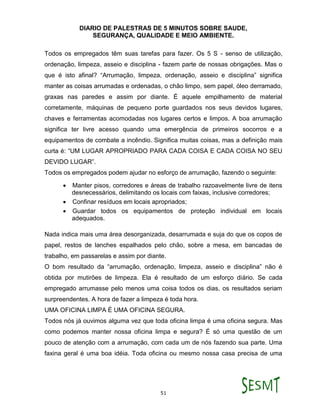 DIARIO DE PALESTRAS DE 5 MINUTOS SOBRE SAUDE,
SEGURANÇA, QUALIDADE E MEIO AMBIENTE.
51
Todos os empregados têm suas tarefas para fazer. Os 5 S - senso de utilização,
ordenação, limpeza, asseio e disciplina - fazem parte de nossas obrigações. Mas o
que é isto afinal? “Arrumação, limpeza, ordenação, asseio e disciplina” significa
manter as coisas arrumadas e ordenadas, o chão limpo, sem papel, óleo derramado,
graxas nas paredes e assim por diante. É aquele empilhamento de material
corretamente, máquinas de pequeno porte guardados nos seus devidos lugares,
chaves e ferramentas acomodadas nos lugares certos e limpos. A boa arrumação
significa ter livre acesso quando uma emergência de primeiros socorros e a
equipamentos de combate a incêndio. Significa muitas coisas, mas a definição mais
curta é: “UM LUGAR APROPRIADO PARA CADA COISA E CADA COISA NO SEU
DEVIDO LUGAR”.
Todos os empregados podem ajudar no esforço de arrumação, fazendo o seguinte:
 Manter pisos, corredores e áreas de trabalho razoavelmente livre de itens
desnecessários, delimitando os locais com faixas, inclusive corredores;
 Confinar resíduos em locais apropriados;
 Guardar todos os equipamentos de proteção individual em locais
adequados.
Nada indica mais uma área desorganizada, desarrumada e suja do que os copos de
papel, restos de lanches espalhados pelo chão, sobre a mesa, em bancadas de
trabalho, em passarelas e assim por diante.
O bom resultado da “arrumação, ordenação, limpeza, asseio e disciplina” não é
obtida por mutirões de limpeza. Ela é resultado de um esforço diário. Se cada
empregado arrumasse pelo menos uma coisa todos os dias, os resultados seriam
surpreendentes. A hora de fazer a limpeza é toda hora.
UMA OFICINA LIMPA É UMA OFICINA SEGURA.
Todos nós já ouvimos alguma vez que toda oficina limpa é uma oficina segura. Mas
como podemos manter nossa oficina limpa e segura? É só uma questão de um
pouco de atenção com a arrumação, com cada um de nós fazendo sua parte. Uma
faxina geral é uma boa idéia. Toda oficina ou mesmo nossa casa precisa de uma
 