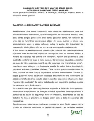 DIARIO DE PALESTRAS DE 5 MINUTOS SOBRE SAUDE,
SEGURANÇA, QUALIDADE E MEIO AMBIENTE.
52
faxina geral ocasionalmente, entrando a “arrumação, ordenação, limpeza, asseio e
disciplina” é mais que isso.
PALESTRA 43 - FIQUE ATENTO A VIDRO QUEBRADO
Recentemente uma mulher trabalhando num balcão de supermercado teve sua
rotina subitamente interrompida, quando uma garrafa de soda caiu e estourou perto
dela, sendo atingida pelos cacos onde sofreu pequenos cortes. Um vendedor de
uma loja de luminárias demonstrava abajur de louça, quando o cliente caiu
acidentalmente sobre o abajur sofrendo cortes no punho. Um trabalhador de
manutenção foi atingido no olho por um caco de vidro quando uma janela caiu.
A lista de feridos poderia continuar, passando pelo caso de uma pessoa que tromba
com uma porta de vidro até a queda de um copo de vidro no banheiro. Porém, a
história da segurança não termina com ferimentos. Alguém tem que limpar o vidro
quebrado e esta tarefa exige o maior cuidado. Os ferimentos causados ao recolher
os cacos de vidro, ou por não recolhê-los, não costumam virar “manchete de jornal“ ,
mas fazem seus estragos com freqüência através de cortes, ferimentos atingindo
pequenas artérias e posteriores infecções. Tome cuidado quando lidar com cacos de
vidro. Se você se cortar busque os primeiros socorros imediatamente. Garrafas ou
copos quebrados nunca devem ser colocados diretamente no lixo. Acondicione os
cacos numa folha de jornal ou outro papel resistente e se possível rotular com o dizer
“contém vidro quebrado”. Se estiver trabalhando com maquinário, desligue-o antes
de começar a remoção do mesmo.
Os trabalhadores que forem regularmente expostos a riscos de vidro quebrado,
devem usar o equipamento de proteção individual apropriado. Este equipamento é
constituído de óculos de segurança, luvas ou máscaras, dependendo do tipo de
trabalho. As luvas e protetores de braços, assim como a bota de segurança são
necessárias.
Ocasionalmente, nós mesmos quebramos um copo de vidro. Neste caso os cacos
podem ser coletados usando-se um pedaço de papelão. As partículas menores
 