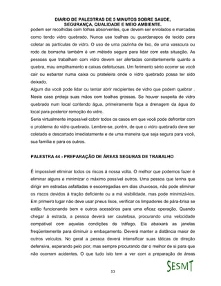 DIARIO DE PALESTRAS DE 5 MINUTOS SOBRE SAUDE,
SEGURANÇA, QUALIDADE E MEIO AMBIENTE.
53
podem ser recolhidas com folhas absorventes, que devem ser enrolados e marcadas
como tendo vidro quebrado. Nunca use toalhas ou guardanapos de tecido para
coletar as partículas de vidro. O uso de uma pazinha de lixo, de uma vassoura ou
rodo de borracha também é um método seguro para lidar com esta situação. As
pessoas que trabalham com vidro devem ser alertadas constantemente quanto a
quebra, mau empilhamento e caixas defeituosas. Um ferimento sério ocorrer se você
cair ou esbarrar numa caixa ou prateleira onde o vidro quebrado possa ter sido
deixado.
Algum dia você pode lidar ou tentar abrir recipientes de vidro que podem quebrar .
Neste caso proteja suas mãos com toalhas grossas. Se houver suspeita de vidro
quebrado num local contendo água, primeiramente faça a drenagem da água do
local para posterior remoção do vidro.
Seria virtualmente impossível cobrir todos os casos em que você pode defrontar com
o problema do vidro quebrado. Lembre-se, porém, de que o vidro quebrado deve ser
coletado e descartado imediatamente e de uma maneira que seja segura para você,
sua família e para os outros.
PALESTRA 44 - PREPARAÇÃO DE ÁREAS SEGURAS DE TRABALHO
É impossível eliminar todos os riscos á nossa volta. O melhor que podemos fazer é
eliminar alguns e minimizar o máximo possível outros. Uma pessoa que tenha que
dirigir em estradas asfaltadas e escorregadias em dias chuvosos, não pode eliminar
os riscos devidos á tração deficiente ou a má visibilidade, mas pode minimizá-los.
Em primeiro lugar não deve usar pneus lisos, verificar os limpadores de pára-brisa se
estão funcionando bem e outros acessórios para uma eficaz operação. Quando
chegar à estrada, a pessoa deverá ser cautelosa, procurando uma velocidade
compatível com aquelas condições de tráfego. Ela abaixará as janelas
freqüentemente para diminuir o embaçamento. Deverá manter a distância maior de
outros veículos. No geral a pessoa deverá intensificar suas táticas de direção
defensiva, esperando pelo pior, mas sempre procurando dar o melhor de si para que
não ocorram acidentes. O que tudo isto tem a ver com a preparação de áreas
 