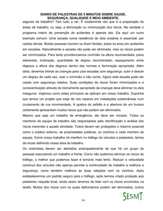 DIARIO DE PALESTRAS DE 5 MINUTOS SOBRE SAUDE,
SEGURANÇA, QUALIDADE E MEIO AMBIENTE.
54
seguras de trabalho? Tem tudo a ver. É exatamente isto que é a preparação de
áreas de trabalho, ou seja, a eliminação ou minimização dos riscos. Na verdade o
programa inteiro de prevenção de acidentes é apenas isto. Eis aqui um outro
exemplo comum: Uma escada numa residência de dois andares é essencial, por
razões óbvias. Muitas pessoas morrem ou ficam feridas, todos os anos em acidentes
em escadas. Naturalmente a escada não pode ser eliminada, mas os riscos podem
ser minimizados. Para tanto providenciamos corrimão na altura recomendada, pisos
aderentes, inclinação, quantidade de degrau recomendado, espaçamento entre
degraus e altura dos degraus dentro das normas e iluminação apropriada. Além
disto, devemos treinar as crianças para usar escadas com segurança, subir e descer
um degrau de cada vez, usar o corrimão e não correr. Agora esta escada pode ser
usada com segurança relativa. Suas condições de riscos foram minimizadas e a
conscientização através do treinamento apropriado às crianças deve eliminar os atos
inseguros. Vejamos como estes princípios se aplicam em nosso trabalho. Suponha
que temos um projeto que exija de nós reparos em instalações subterrâneas num
cruzamento de rua movimentado. A quebra do asfalto e a abertura de um buraco
certamente apresentam muitos riscos que não podem ser eliminados.
Mesmo que seja um trabalho de emergência, ele deve ser iniciado. Todos os
membros da equipe de trabalho são responsáveis pela identificação e análise dos
riscos inerentes a aquela atividade. Todos devem ser protegidos o máximo possível
como o público externo, as propriedades públicas, os vizinhos e cada membro da
equipe. Como nosso trabalho irá interferir no tráfego de veículos e pedestres, temos
de iniciar definindo nossa área de trabalho.
Os motoristas devem ser alertados antecipadamente de que há um grupo de
pessoas executando um trabalho à frente. Como não podemos eliminar os riscos do
tráfego, o melhor que podemos fazer é torná-lo mais lento. Reduzir a velocidade
contínua dos veículos não apenas permite a continuidade do trabalho e melhora a
segurança, como também melhora as boas relações com os vizinhos. Após
estabelecermos um padrão seguro para o tráfego, após termos criado proteção aos
pedestres naquele local, ainda assim teremos de lidar com os riscos envolvidos na
tarefa. Muitos dos riscos com os quais defrontamos podem ser eliminados, outros
 