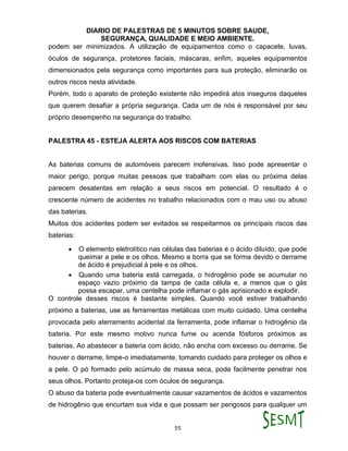 DIARIO DE PALESTRAS DE 5 MINUTOS SOBRE SAUDE,
SEGURANÇA, QUALIDADE E MEIO AMBIENTE.
55
podem ser minimizados. A utilização de equipamentos como o capacete, luvas,
óculos de segurança, protetores faciais, máscaras, enfim, aqueles equipamentos
dimensionados pela segurança como importantes para sua proteção, eliminarão os
outros riscos nesta atividade.
Porém, todo o aparato de proteção existente não impedirá atos inseguros daqueles
que querem desafiar a própria segurança. Cada um de nós é responsável por seu
próprio desempenho na segurança do trabalho.
PALESTRA 45 - ESTEJA ALERTA AOS RISCOS COM BATERIAS
As baterias comuns de automóveis parecem inofensivas. Isso pode apresentar o
maior perigo, porque muitas pessoas que trabalham com elas ou próxima delas
parecem desatentas em relação a seus riscos em potencial. O resultado é o
crescente número de acidentes no trabalho relacionados com o mau uso ou abuso
das baterias.
Muitos dos acidentes podem ser evitados se respeitarmos os principais riscos das
baterias:
 O elemento eletrolítico nas células das baterias é o ácido diluído, que pode
queimar a pele e os olhos. Mesmo a borra que se forma devido o derrame
de ácido é prejudicial à pele e os olhos.
 Quando uma bateria está carregada, o hidrogênio pode se acumular no
espaço vazio próximo da tampa de cada célula e, a menos que o gás
possa escapar, uma centelha pode inflamar o gás aprisionado e explodir.
O controle desses riscos é bastante simples. Quando você estiver trabalhando
próximo a baterias, use as ferramentas metálicas com muito cuidado. Uma centelha
provocada pelo aterramento acidental da ferramenta, pode inflamar o hidrogênio da
bateria. Por este mesmo motivo nunca fume ou acenda fósforos próximos as
baterias. Ao abastecer a bateria com ácido, não encha com excesso ou derrame. Se
houver o derrame, limpe-o imediatamente, tomando cuidado para proteger os olhos e
a pele. O pó formado pelo acúmulo de massa seca, pode facilmente penetrar nos
seus olhos. Portanto proteja-os com óculos de segurança.
O abuso da bateria pode eventualmente causar vazamentos de ácidos e vazamentos
de hidrogênio que encurtam sua vida e que possam ser perigosos para qualquer um
 