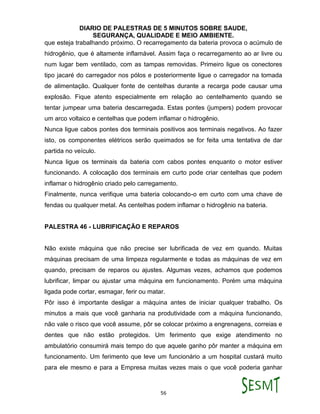 DIARIO DE PALESTRAS DE 5 MINUTOS SOBRE SAUDE,
SEGURANÇA, QUALIDADE E MEIO AMBIENTE.
56
que esteja trabalhando próximo. O recarregamento da bateria provoca o acúmulo de
hidrogênio, que é altamente inflamável. Assim faça o recarregamento ao ar livre ou
num lugar bem ventilado, com as tampas removidas. Primeiro ligue os conectores
tipo jacaré do carregador nos pólos e posteriormente ligue o carregador na tomada
de alimentação. Qualquer fonte de centelhas durante a recarga pode causar uma
explosão. Fique atento especialmente em relação ao centelhamento quando se
tentar jumpear uma bateria descarregada. Estas pontes (jumpers) podem provocar
um arco voltaico e centelhas que podem inflamar o hidrogênio.
Nunca ligue cabos pontes dos terminais positivos aos terminais negativos. Ao fazer
isto, os componentes elétricos serão queimados se for feita uma tentativa de dar
partida no veículo.
Nunca ligue os terminais da bateria com cabos pontes enquanto o motor estiver
funcionando. A colocação dos terminais em curto pode criar centelhas que podem
inflamar o hidrogênio criado pelo carregamento.
Finalmente, nunca verifique uma bateria colocando-o em curto com uma chave de
fendas ou qualquer metal. As centelhas podem inflamar o hidrogênio na bateria.
PALESTRA 46 - LUBRIFICAÇÃO E REPAROS
Não existe máquina que não precise ser lubrificada de vez em quando. Muitas
máquinas precisam de uma limpeza regularmente e todas as máquinas de vez em
quando, precisam de reparos ou ajustes. Algumas vezes, achamos que podemos
lubrificar, limpar ou ajustar uma máquina em funcionamento. Porém uma máquina
ligada pode cortar, esmagar, ferir ou matar.
Pôr isso é importante desligar a máquina antes de iniciar qualquer trabalho. Os
minutos a mais que você ganharia na produtividade com a máquina funcionando,
não vale o risco que você assume, pôr se colocar próximo a engrenagens, correias e
dentes que não estão protegidos. Um ferimento que exige atendimento no
ambulatório consumirá mais tempo do que aquele ganho pôr manter a máquina em
funcionamento. Um ferimento que leve um funcionário a um hospital custará muito
para ele mesmo e para a Empresa muitas vezes mais o que você poderia ganhar
 