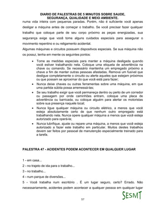 DIARIO DE PALESTRAS DE 5 MINUTOS SOBRE SAUDE,
SEGURANÇA, QUALIDADE E MEIO AMBIENTE.
57
numa vida inteira com pequenas paradas. Porém, não é suficiente você apenas
desligar a máquina antes de começar o trabalho. Se você precisar fazer qualquer
trabalho que coloque parte de seu corpo próximo as peças energizadas, sua
segurança exige que você tome alguns cuidados especiais para assegurar o
movimento repentino e ou religamento acidental.
Algumas máquinas e circuitos possuem dispositivos especiais. Se sua máquina não
os possui, tenha em mente os seguintes pontos:
 Tome as medidas especiais para manter a máquina desligada quando
você estiver trabalhando nela. Coloque uma etiqueta de advertência na
chave ou comando. Se necessário mantenha um empregado próximo a
chave a fim de manter outras pessoas afastadas. Remova um fusível que
desligue completamente o circuito ou alerte aqueles que estejam próximos
ou que possam se aproximar do que você está para fazer;
 Nunca deixe chaves ou outras ferramentas sobre uma máquina, em que
uma partida súbita possa arremessá-las;
 Se seu trabalho exigir que você permaneça dentro ou perto de um corredor
ou passagem por onde caminhões entram, coloque uma placa de
advertência ou barricada, ou coloque alguém para alertar os motoristas
sobre sua presença naquele local;
 Nunca ligue qualquer máquina ou circuito elétrico, a menos que você
esteja absolutamente certo de que nenhum outro empregado está
trabalhando nela. Nunca opere qualquer máquina a menos que você esteja
autorizado para operá-la;
 Nunca lubrifique, ajuste ou repare uma máquina, a menos que você esteja
autorizado a fazer este trabalho em particular. Muitos destes trabalhos
devem ser feitos por pessoal de manutenção especialmente treinado para
a tarefa.
PALESTRA 47 - ACIDENTES PODEM ACONTECER EM QUALQUER LUGAR
1 - em casa...
2 - no trajeto de ida para o trabalho...
3 - no trabalho...
4 - num parque de diversões...
5 - Você trabalha num escritório . É um lugar seguro, certo? Errado. Não
necessariamente, acidentes podem acontecer a qualquer pessoa em qualquer lugar
 