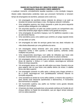 DIARIO DE PALESTRAS DE 5 MINUTOS SOBRE SAUDE,
SEGURANÇA, QUALIDADE E MEIO AMBIENTE.
58
a qualquer momento, principalmente aquelas expostas a uma condição insegura.
Abaixo estão relacionados acidentes reais que provocam ferimentos e tomaram
tempo de empregados de escritório, pessoas como você e eu.
 Um empregado de escritório estava voltando do almoço e ao subir as
escadas de acesso escorregou e caiu. Os degraus estavam molhados.
 Uma estagiária queimou seu braço esquerdo e parte da perna esquerda
quando estava desligando uma cafeteira.
 Um arquivista apanhou um jeito nas costas quando um companheiro caiu
sobre elas tentando pegar alguns cartões numa gaveta de arquivo.
 Uma empregada de escritório tropeçou num fio telefônico exposto e caiu
ao solo tendo fraturas.
 Uma secretária puxou uma cadeira que continha um prego exposto tendo
em seu dedo um corte.
 Um empregado do setor de serviços gerais teve seu dedo indicador da
mão direita dilacerado por uma guilhotina da xerox.
 Um empregado estava tentando abrir uma janela do escritório, Ele
empurrava contra o vidro quando o mesmo quebrou, sofrendo cortes
múltiplos nos punhos.
 Uma recepcionista escorregou num salão de refeições que havia sido
encerado recentemente e caiu, causando dores na coluna vertebral.
 Um empregado estava correndo para um estacionamento da empresa na
ânsia de apanhar o ônibus e ir para embora, escorregou-se sofrendo
fratura do braço esquerdo.
 Um empregado deixou um copo de café sobre sua mesa. Quando virou-se
para pegá-lo não viu que havia uma abelha dentro da xícara. A abelha
ferrou seu lábio superior.
 Um empregado correndo no pátio após o almoço para chegar primeiro e
ler o jornal, escorregou-se num paralelepípedo sofrendo fraturas no
tornozelo esquerdo.
 Uma secretária ao sentar-se numa velha cadeira, a mesma não suportou o
peso devido suas estruturas apodrecidas e desmanchou. A funcionária
teve ferimentos e luxações.
 Um funcionário quebrou seu joelho ao trombar numa gaveta deixada
aberta por seus colegas.
 A faxineira de idade avançada teve uma parada cardíaca em função de um
choque elétrico na fiação da enceradeira, que por algum tempo estavam
com os cabos expostos.
 