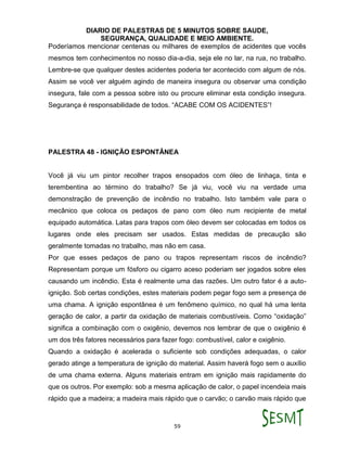 DIARIO DE PALESTRAS DE 5 MINUTOS SOBRE SAUDE,
SEGURANÇA, QUALIDADE E MEIO AMBIENTE.
59
Poderíamos mencionar centenas ou milhares de exemplos de acidentes que vocês
mesmos tem conhecimentos no nosso dia-a-dia, seja ele no lar, na rua, no trabalho.
Lembre-se que qualquer destes acidentes poderia ter acontecido com algum de nós.
Assim se você ver alguém agindo de maneira insegura ou observar uma condição
insegura, fale com a pessoa sobre isto ou procure eliminar esta condição insegura.
Segurança é responsabilidade de todos. “ACABE COM OS ACIDENTES”!
PALESTRA 48 - IGNIÇÃO ESPONTÂNEA
Você já viu um pintor recolher trapos ensopados com óleo de linhaça, tinta e
terembentina ao término do trabalho? Se já viu, você viu na verdade uma
demonstração de prevenção de incêndio no trabalho. Isto também vale para o
mecânico que coloca os pedaços de pano com óleo num recipiente de metal
equipado automática. Latas para trapos com óleo devem ser colocadas em todos os
lugares onde eles precisam ser usados. Estas medidas de precaução são
geralmente tomadas no trabalho, mas não em casa.
Por que esses pedaços de pano ou trapos representam riscos de incêndio?
Representam porque um fósforo ou cigarro aceso poderiam ser jogados sobre eles
causando um incêndio. Esta é realmente uma das razões. Um outro fator é a auto-
ignição. Sob certas condições, estes materiais podem pegar fogo sem a presença de
uma chama. A ignição espontânea é um fenômeno químico, no qual há uma lenta
geração de calor, a partir da oxidação de materiais combustíveis. Como “oxidação”
significa a combinação com o oxigênio, devemos nos lembrar de que o oxigênio é
um dos três fatores necessários para fazer fogo: combustível, calor e oxigênio.
Quando a oxidação é acelerada o suficiente sob condições adequadas, o calor
gerado atinge a temperatura de ignição do material. Assim haverá fogo sem o auxílio
de uma chama externa. Alguns materiais entram em ignição mais rapidamente do
que os outros. Por exemplo: sob a mesma aplicação de calor, o papel incendeia mais
rápido que a madeira; a madeira mais rápido que o carvão; o carvão mais rápido que
 